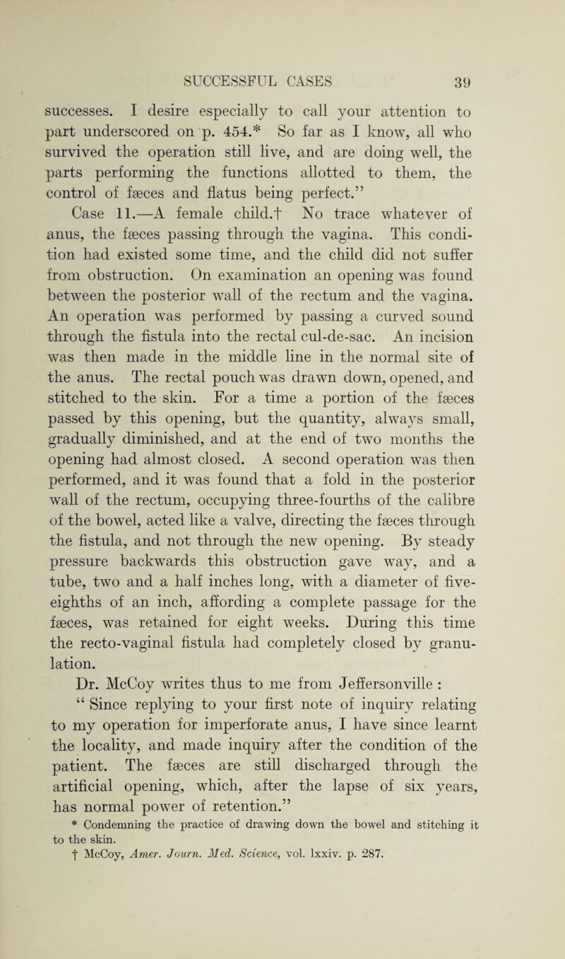 successes. I desire especially to call your attention to part underscored on p. 454.* So far as I know, all who survived the operation still live, and are doing well, the parts performing the functions allotted to them, the control of faeces and flatus being perfect.” Case 11.—A female child.t No trace whatever of anus, the faeces passing through the vagina. This condi¬ tion had existed some time, and the child did not suffer from obstruction. On examination an opening was found between the posterior wall of the rectum and the vagina. An operation was performed by passing a curved sound through the fistula into the rectal cul-de-sac. An incision was then made in the middle line in the normal site of the anus. The rectal pouch was drawn down, opened, and stitched to the skin. For a time a portion of the faeces passed by this opening, but the quantity, always small, gradually diminished, and at the end of two months the opening had almost closed. A second operation was then performed, and it was found that a fold in the posterior wall of the rectum, occupying three-fourths of the calibre of the bowel, acted like a valve, directing the faeces through the fistula, and not through the new opening. By steady pressure backwards this obstruction gave way, and a tube, two and a half inches long, with a diameter of five- eighths of an inch, affording a complete passage for the faeces, was retained for eight weeks. During this time the recto-vaginal fistula had completely closed by granu¬ lation. Dr. McCoy writes thus to me from Jeffersonville : “ Since replying to your first note of inquiry relating to my operation for imperforate anus, I have since learnt the locality, and made inquiry after the condition of the patient. The faeces are still discharged through the artificial opening, which, after the lapse of six years, has normal power of retention.” * Condemning the practice of drawing down the bowel and stitching it to the skin. t McCoy, Amer. Journ. Med. Science, vol. Ixxiv. p. 287.