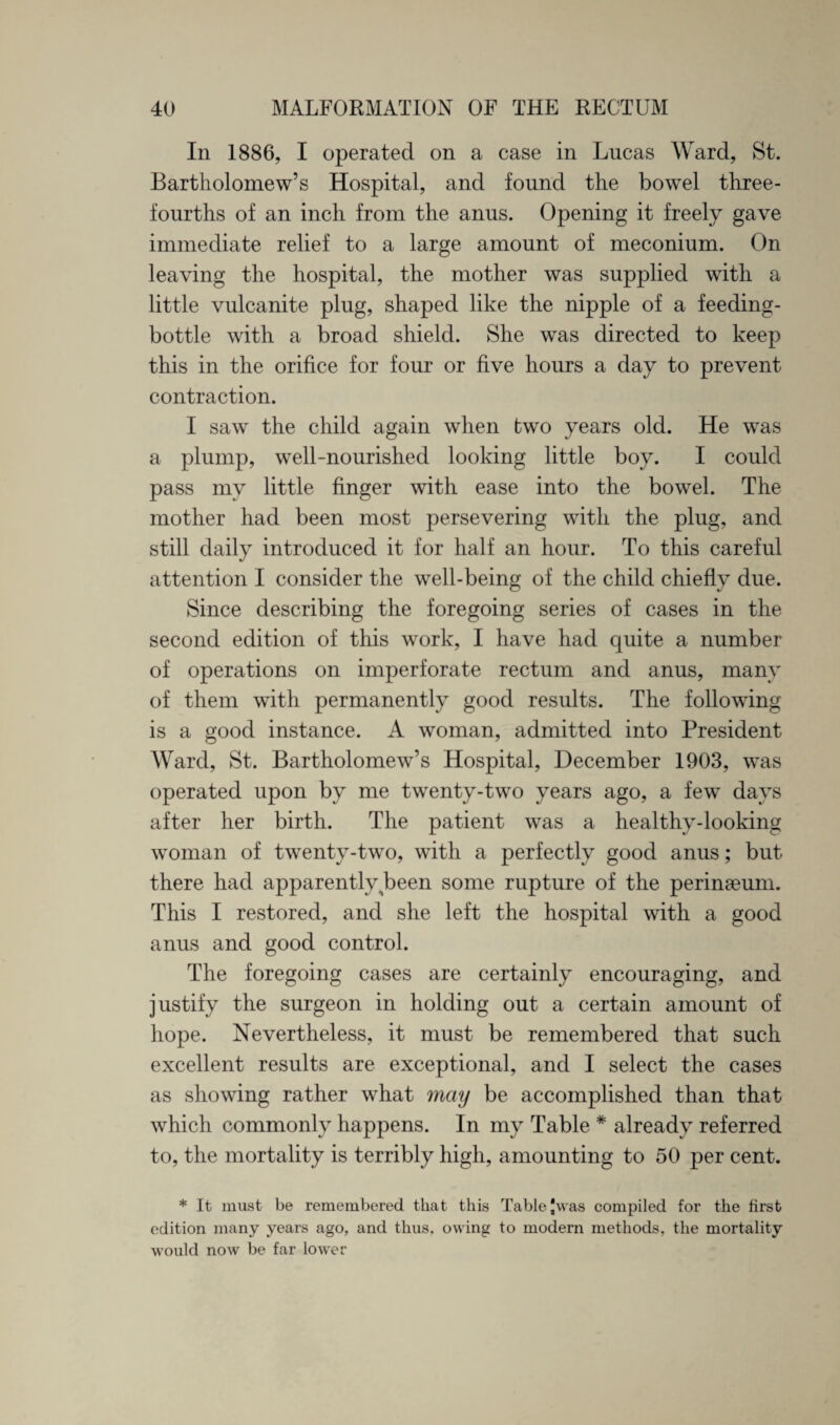 In 1886, I operated on a case in Lucas Ward, St. Bartholomew’s Hospital, and found the bowel three- fourths of an inch from the anus. Opening it freely gave immediate relief to a large amount of meconium. On leaving the hospital, the mother was supplied with a little vulcanite plug, shaped like the nipple of a feeding- bottle with a broad shield. She was directed to keep this in the orifice for four or five hours a day to prevent contraction. I saw the child again when two years old. He was a plump, well-nourished looking little boy. I could pass my little finger with ease into the bowel. The mother had been most persevering with the plug, and still daily introduced it for half an hour. To this careful attention I consider the well-being of the child chiefly due. Since describing the foregoing series of cases in the second edition of this work, I have had quite a number of operations on imperforate rectum and anus, many of them with permanently good results. The following is a good instance. A woman, admitted into President Ward, St. Bartholomew’s Hospital, December 1903, was operated upon by me twenty-two years ago, a few days after her birth. The patient was a healthy-looking woman of twenty-two, with a perfectly good anus; but there had apparently been some rupture of the perinseum. This I restored, and she left the hospital with a good anus and good control. The foregoing cases are certainly encouraging, and justify the surgeon in holding out a certain amount of hope. Nevertheless, it must be remembered that such excellent results are exceptional, and I select the cases as showing rather what may be accomplished than that which commonly happens. In my Table * already referred to, the mortality is terribly high, amounting to 50 per cent. * It must be remembered that this Table Jwas compiled for the first edition many years ago, and thus, owing to modern methods, the mortality would now be far lower