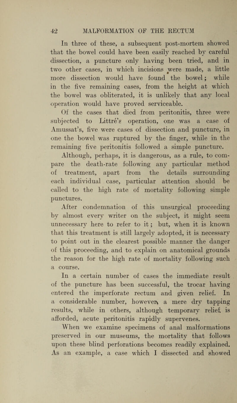 In three of these, a subsequent post-mortem showed that the bowel could have been easily reached by careful dissection, a puncture only having been tried, and in two other cases, in which incisions were made, a little more dissection would have found the bowel; while in the five remaining cases, from the height at which the bowel was obliterated, it is unlikely that any local operation would have proved serviceable. Of the cases that died from peritonitis, three were subjected to Littre’s operation, one was a case of Amussat’s, five were cases of dissection and puncture, in one the bowel was ruptured by the finger, while in the remaining five peritonitis followed a simple puncture. Although, perhaps, it is dangerous, as a rule, to com¬ pare the death-rate following any particular method of treatment, apart from the details surrounding each individual case, particular attention should be called to the high rate of mortality following simple punctures. After condemnation of this unsurgical proceeding by almost every writer on the subject, it might seem unnecessary here to refer to it; but, when it is known that this treatment is still largely adopted, it is necessary to point out in the clearest possible manner the danger of this proceeding, and to explain on anatomical grounds the reason for the high rate of mortality following such a course. In a certain number of cases the immediate result of the puncture has been successful, the trocar having entered the imperforate rectum and given relief. In a considerable number, however*, a mere dry tapping results, while in others, although temporary relief, is afforded, acute peritonitis rapidly supervenes. When we examine specimens of anal malformations preserved in our museums, the mortality that follows upon these blind perforations becomes readily explained. As an example, a case which I dissected and showed