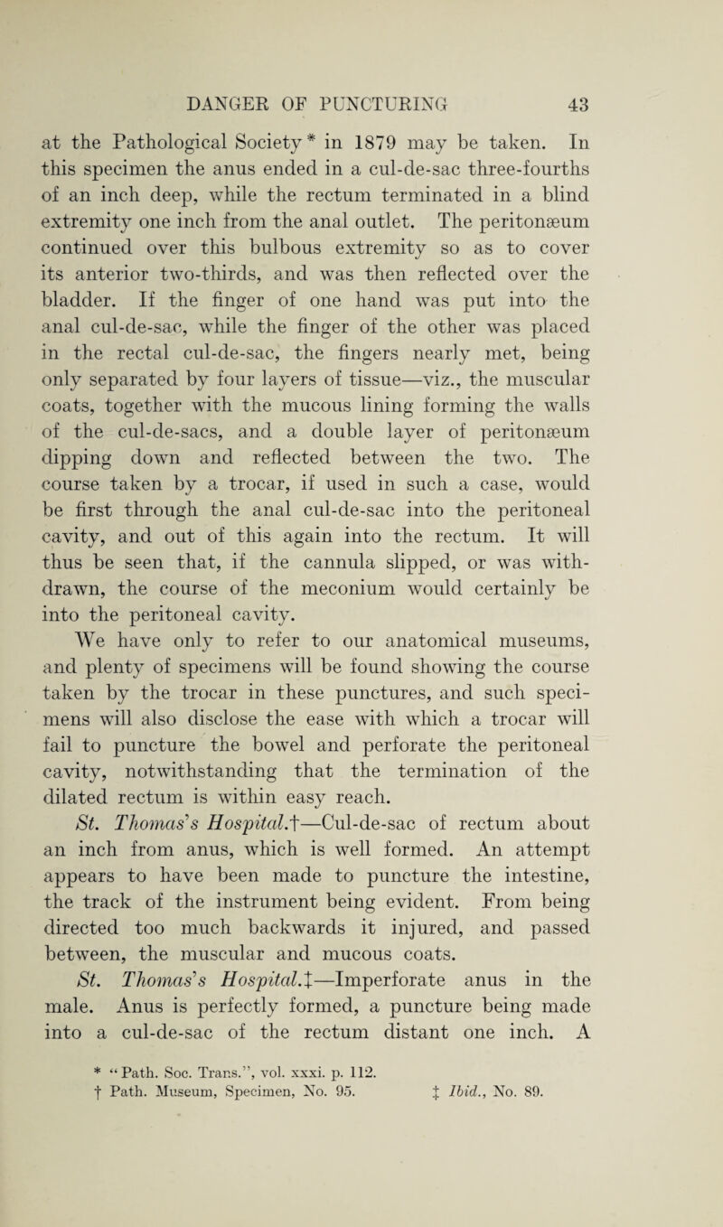 at the Pathological Society* in 1879 may be taken. In this specimen the anus ended in a cul-de-sac three-fourths of an inch deep, while the rectum terminated in a blind extremity one inch from the anal outlet. The peritonaeum continued over this bulbous extremity so as to cover its anterior two-thirds, and was then reflected over the bladder. If the finger of one hand was put into the anal cul-de-sac, while the finger of the other was placed in the rectal cul-de-sac, the fingers nearly met, being only separated by four layers of tissue—viz., the muscular coats, together with the mucous lining forming the walls of the cul-de-sacs, and a double layer of peritonaeum dipping down and reflected between the two. The course taken by a trocar, if used in such a case, would be first through the anal cul-de-sac into the peritoneal cavity, and out of this again into the rectum. It will thus be seen that, if the cannula slipped, or was with¬ drawn, the course of the meconium would certainly be into the peritoneal cavity. We have only to refer to our anatomical museums, and plenty of specimens will be found showing the course taken by the trocar in these punctures, and such speci¬ mens will also disclose the ease with which a trocar will fail to puncture the bowel and perforate the peritoneal cavity, notwithstanding that the termination of the dilated rectum is within easy reach. St. Thomas’s Hospital.t—Cul-de-sac of rectum about an inch from anus, which is well formed. An attempt appears to have been made to puncture the intestine, the track of the instrument being evident. From being directed too much backwards it injured, and passed between, the muscular and mucous coats. St. Thomases Hospital.X—Imperforate anus in the male. Anus is perfectly formed, a puncture being made into a cul-de-sac of the rectum distant one inch. A * “Path. Soc. Trans.”, vol. xxxi. p. 112. | Path. Museum, Specimen, No. 95. J Ibid., No. 89.