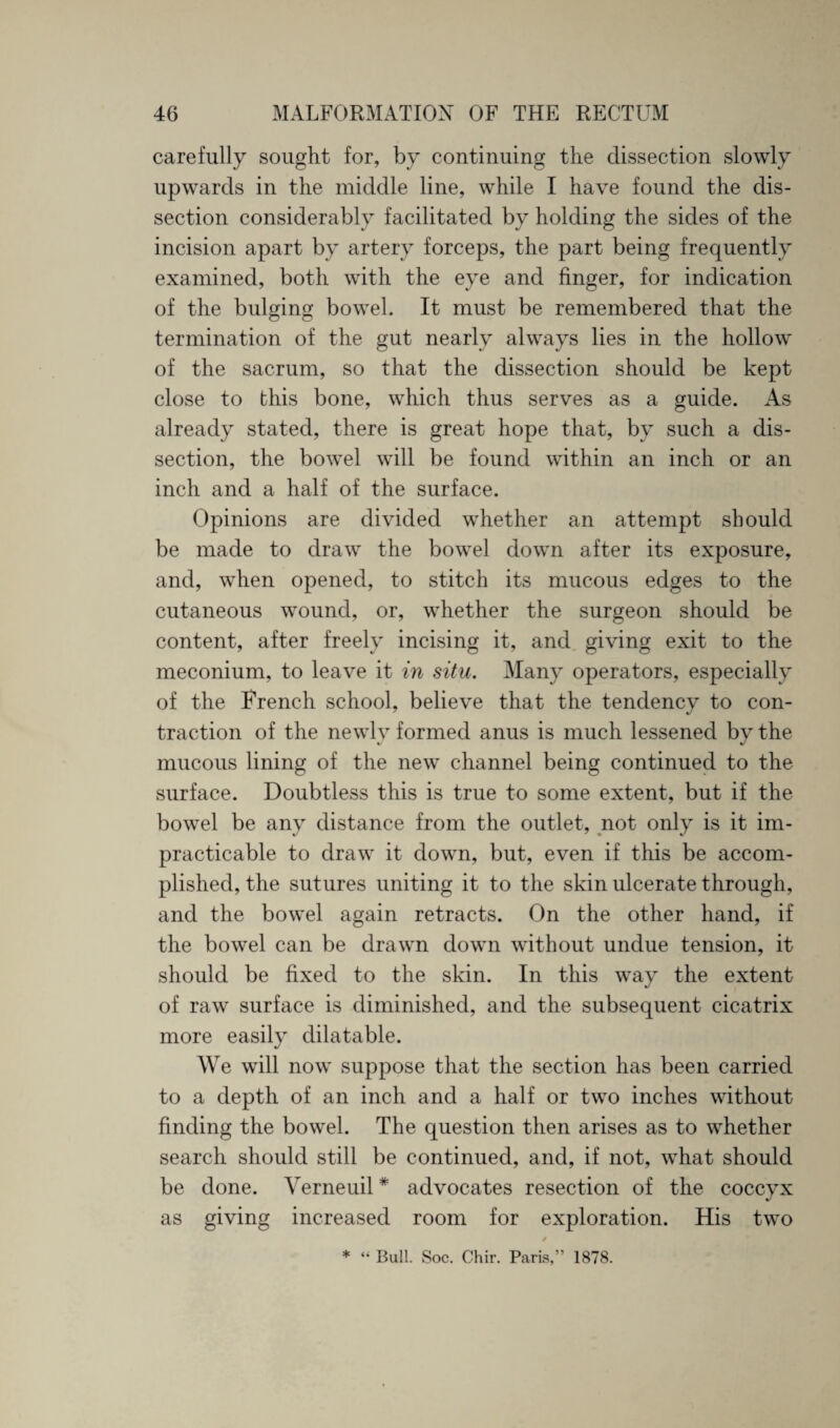 carefully sought for, by continuing the dissection slowly upwards in the middle line, while I have found the dis¬ section considerably facilitated by holding the sides of the incision apart by artery forceps, the part being frequently examined, both with the eye and finger, for indication of the bulging bowel. It must be remembered that the termination of the gut nearly always lies in the hollow of the sacrum, so that the dissection should be kept close to this bone, which thus serves as a guide. As already stated, there is great hope that, by such a dis¬ section, the bowel will be found within an inch or an inch and a half of the surface. Opinions are divided whether an attempt should be made to draw the bowel down after its exposure, and, when opened, to stitch its mucous edges to the cutaneous wound, or, whether the surgeon should be content, after freely incising it, and giving exit to the meconium, to leave it in situ. Many operators, especially of the French school, believe that the tendency to con¬ traction of the newly formed anus is much lessened by the mucous lining of the new channel being continued to the surface. Doubtless this is true to some extent, but if the bowel be any distance from the outlet, not only is it im¬ practicable to draw it down, but, even if this be accom¬ plished, the sutures uniting it to the skin ulcerate through, and the bowel again retracts. On the other hand, if the bowel can be drawn down without undue tension, it should be fixed to the skin. In this way the extent of raw surface is diminished, and the subsequent cicatrix more easily dilatable. We will now suppose that the section has been carried to a depth of an inch and a half or two inches without finding the bowel. The question then arises as to whether search should still be continued, and, if not, what should be done. Verneuil * advocates resection of the coccyx as giving increased room for exploration. His two / * “ Bull. Soc. Chir. Paris,” 1878.
