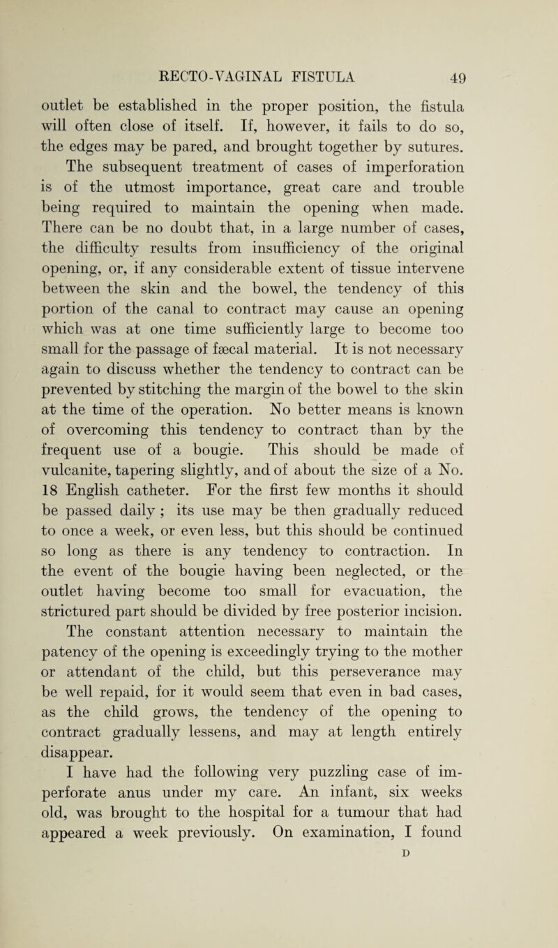 outlet be established in the proper position, the fistula will often close of itself. If, however, it fails to do so, the edges may be pared, and brought together by sutures. The subsequent treatment of cases of imperforation is of the utmost importance, great care and trouble being required to maintain the opening when made. There can be no doubt that, in a large number of cases, the difficulty results from insufficiency of the original opening, or, if any considerable extent of tissue intervene between the skin and the bowel, the tendency of this portion of the canal to contract may cause an opening which was at one time sufficiently large to become too small for the passage of faecal material. It is not necessary again to discuss whether the tendency to contract can be prevented by stitching the margin of the bowel to the skin at the time of the operation. No better means is known of overcoming this tendency to contract than by the frequent use of a bougie. This should be made of vulcanite, tapering slightly, and of about the size of a No. 18 English catheter. For the first few months it should be passed daily ; its use may be then gradually reduced to once a week, or even less, but this should be continued so long as there is any tendency to contraction. In the event of the bougie having been neglected, or the outlet having become too small for evacuation, the strictured part should be divided by free posterior incision. The constant attention necessary to maintain the patency of the opening is exceedingly trying to the mother or attendant of the child, but this perseverance may be well repaid, for it would seem that even in bad cases, as the child grows, the tendency of the opening to contract gradually lessens, and may at length entirely disappear. I have had the following very puzzling case of im¬ perforate anus under my care. An infant, six weeks old, was brought to the hospital for a tumour that had appeared a week previously. On examination, I found D