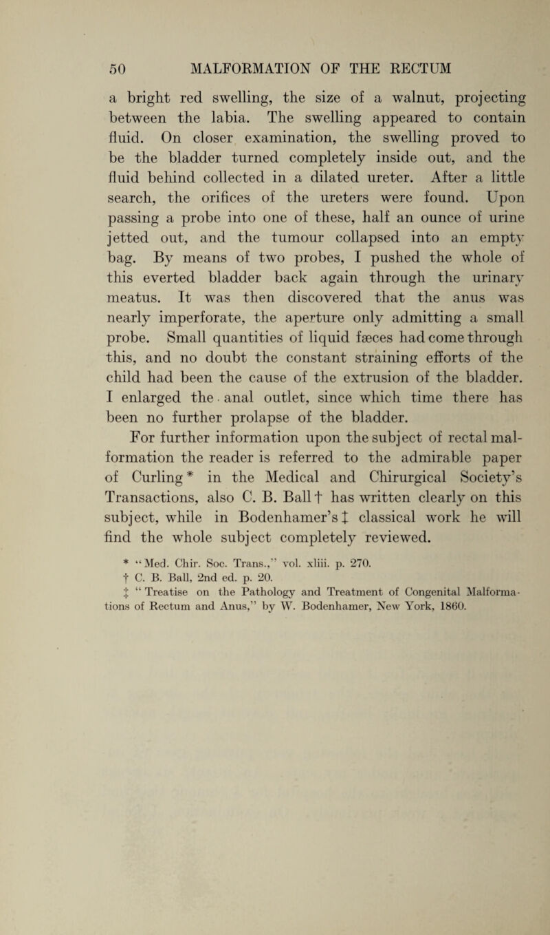 a bright red swelling, the size of a walnut, projecting between the labia. The swelling appeared to contain fluid. On closer examination, the swelling proved to be the bladder turned completely inside out, and the fluid behind collected in a dilated ureter. After a little search, the orifices of the ureters were found. Upon passing a probe into one of these, half an ounce of urine jetted out, and the tumour collapsed into an empty bag. By means of two probes, I pushed the whole of this everted bladder back again through the urinary meatus. It was then discovered that the anus was nearly imperforate, the aperture only admitting a small probe. Small quantities of liquid faeces had come through this, and no doubt the constant straining efforts of the child had been the cause of the extrusion of the bladder. I enlarged the. anal outlet, since which time there has been no further prolapse of the bladder. For further information upon the subject of rectal mal¬ formation the reader is referred to the admirable paper of Curling * in the Medical and Chirurgical Society’s Transactions, also C. B. Ball t has written clearly on this subject, while in Bodenhamer’s X classical work he will find the whole subject completely reviewed. * “ Med. Chir. Soc. Trans.,” vol. xliii. p. 270. t C. B. Ball, 2nd ed. p. 20. X “ Treatise on the Pathology and Treatment of Congenital Malforma¬ tions of Rectum and Anus,” by W. Bodenhamer, New York, 1860.