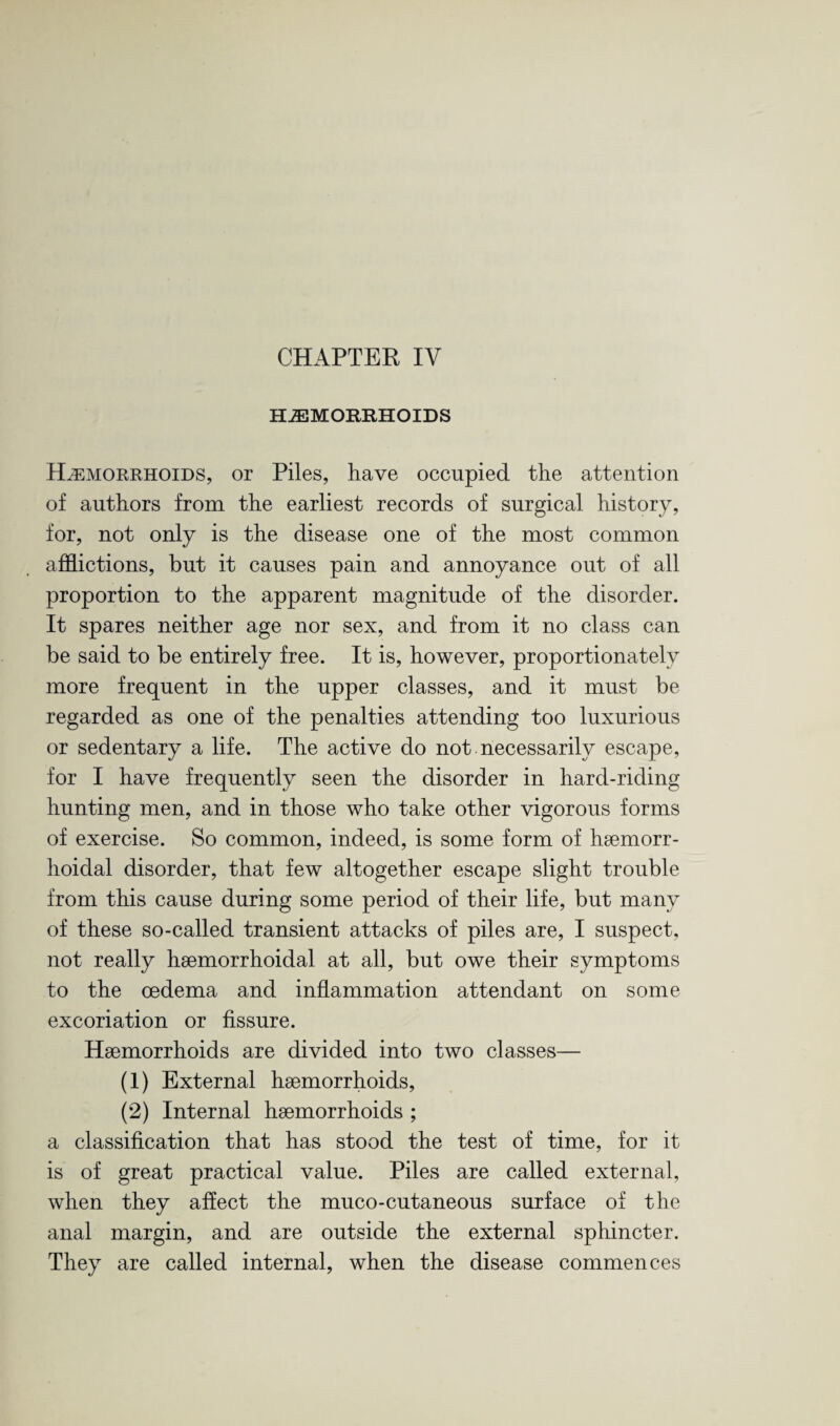 CHAPTER IV HAEMORRHOIDS Haemorrhoids, or Piles, have occupied the attention of authors from the earliest records of surgical history, for, not only is the disease one of the most common afflictions, but it causes pain and annoyance out of all proportion to the apparent magnitude of the disorder. It spares neither age nor sex, and from it no class can be said to be entirely free. It is, however, proportionately more frequent in the upper classes, and it must be regarded as one of the penalties attending too luxurious or sedentary a life. The active do not necessarily escape, for I have frequently seen the disorder in hard-riding hunting men, and in those who take other vigorous forms of exercise. So common, indeed, is some form of haemorr- hoidal disorder, that few altogether escape slight trouble from this cause during some period of their life, but many of these so-called transient attacks of piles are, I suspect, not really haemorrhoidal at all, but owe their symptoms to the oedema and inflammation attendant on some excoriation or fissure. Haemorrhoids are divided into two classes— (1) External haemorrhoids, (2) Internal haemorrhoids ; a classification that has stood the test of time, for it is of great practical value. Piles are called external, when they affect the muco-cutaneous surface of the anal margin, and are outside the external sphincter. They are called internal, when the disease commences