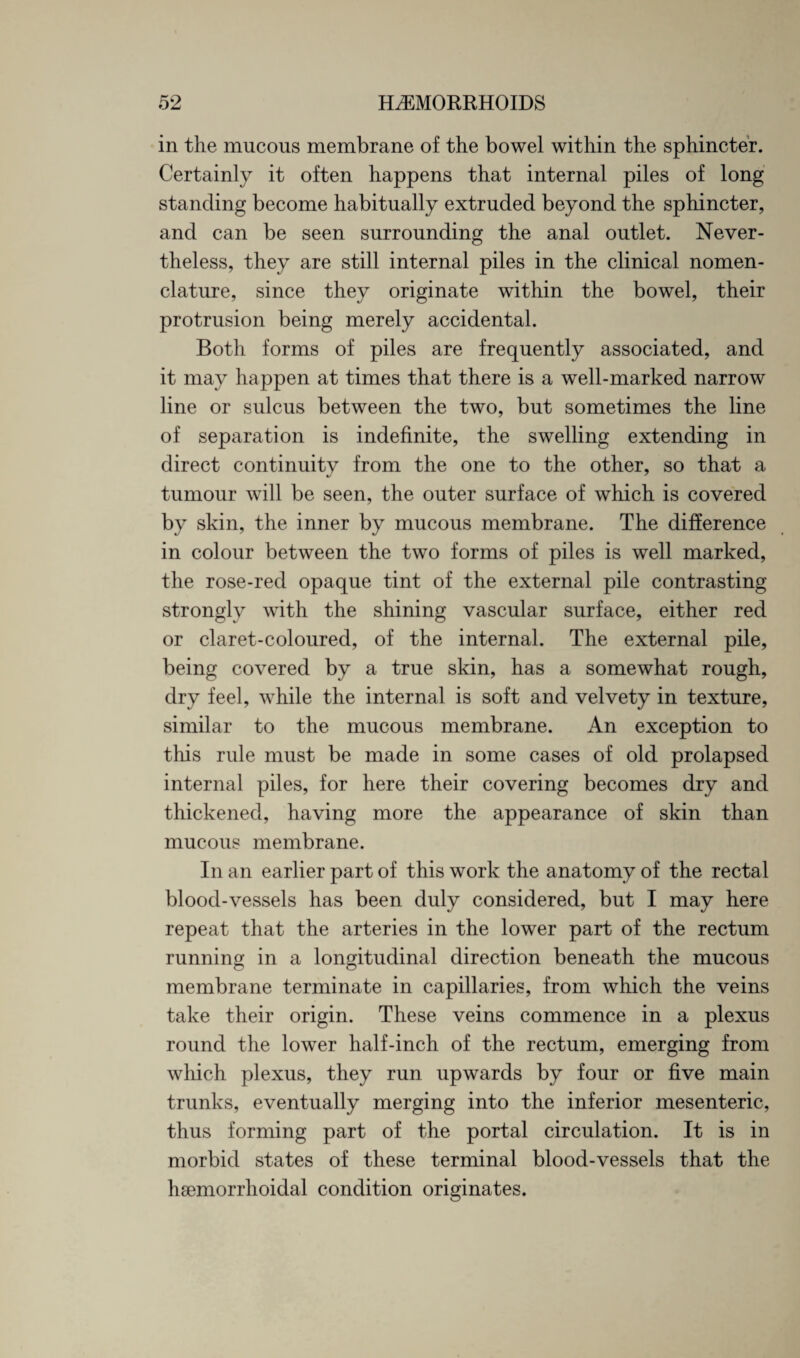 in the mucous membrane of the bowel within the sphincter. Certainly it often happens that internal piles of long standing become habitually extruded beyond the sphincter, and can be seen surrounding the anal outlet. Never¬ theless, they are still internal piles in the clinical nomen¬ clature, since they originate within the bowel, their protrusion being merely accidental. Both forms of piles are frequently associated, and it may happen at times that there is a well-marked narrow line or sulcus between the two, but sometimes the line of separation is indefinite, the swelling extending in direct continuity from the one to the other, so that a tumour will be seen, the outer surface of which is covered by skin, the inner by mucous membrane. The difference in colour between the two forms of piles is well marked, the rose-red opaque tint of the external pile contrasting strongly with the shining vascular surface, either red or claret-coloured, of the internal. The external pile, being covered by a true skin, has a somewhat rough, dry feel, while the internal is soft and velvety in texture, similar to the mucous membrane. An exception to this rule must be made in some cases of old prolapsed internal piles, for here their covering becomes dry and thickened, having more the appearance of skin than mucous membrane. In an earlier part of this work the anatomy of the rectal blood-vessels has been duly considered, but I may here repeat that the arteries in the lower part of the rectum running in a longitudinal direction beneath the mucous membrane terminate in capillaries, from which the veins take their origin. These veins commence in a plexus round the lower half-inch of the rectum, emerging from wliich plexus, they run upwards by four or five main trunks, eventually merging into the inferior mesenteric, thus forming part of the portal circulation. It is in morbid states of these terminal blood-vessels that the hsemorrhoidal condition originates.