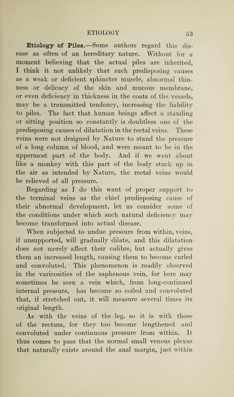 Etiology of Piles.—Some authors regard this dis¬ ease as often of an hereditary nature. Without for a moment believing that the actual piles are inherited, I think it not unlikely that such predisposing causes as a weak or deficient sphincter muscle, abnormal thin¬ ness or delicacy of the skin and mucous membrane, or even deficiency in thickness in the coats of the vessels, may be a transmitted tendency, increasing the liability to piles. The fact that human beings affect a standing or sitting position so constantly is doubtless one of the predisposing causes of dilatation in the rectal veins. These veins were not designed by Nature to stand the pressure of a long column of blood, and were meant to be in the uppermost part of the body. And if we went about like a monkey with this part of the body stuck up in the air as intended by Nature, the rectal veins would be relieved of all pressure. Regarding as I do this want of proper support to the terminal veins as the chief predisposing cause of their abnormal development, let us consider some of the conditions under which such natural deficiency may become transformed into actual disease. When subjected to undue pressure from within, veins, if unsupported, will gradually dilate, and this dilatation does not merely affect their calibre, but actually gives them an increased length, causing them to become curled and convoluted. This phenomenon is readily observed in the varicosities of the saphenous vein, for here may sometimes be seen a vein which, from long-continued internal pressure, has become so coiled and convoluted that, if stretched out, it will measure several times its original length. As with the veins of the leg, so it is with those of the rectum, for they too become lengthened and convoluted under continuous pressure from within. It thus comes to pass that the normal small venous plexus that naturally exists around the anal margin, just within