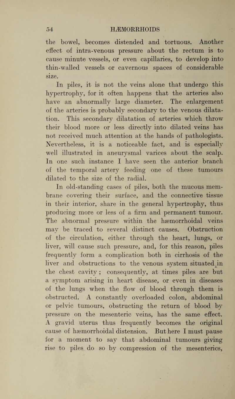 \ the bowel, becomes distended and tortuous. Another effect of intra-venous pressure about the rectum is to cause minute vessels, or even capillaries, to develop into thin-walled vessels or cavernous spaces of considerable size. In piles, it is not the veins alone that undergo this hypertrophy, for it often happens that the arteries also have an abnormally large diameter. The enlargement of the arteries is probably secondary to the venous dilata¬ tion. This secondary dilatation of arteries which throw their blood more or less directly into dilated veins has not received much attention at the hands of pathologists. Nevertheless, it is a noticeable fact, and is especially well illustrated in aneurysmal varices about the scalp. In one such instance I have seen the anterior branch of the temporal artery feeding one of these tumours dilated to the size of the radial. In old-standing cases of piles, both the mucous mem¬ brane covering their surface, and the connective tissue in their interior, share in the general hypertrophy, thus producing more or less of a firm and permanent tumour. The abnormal pressure within the hsemorrhoidal veins may be traced to several distinct causes. Obstruction of the circulation, either through the heart, lungs, or liver, will cause such pressure, and, for this reason, piles frequently form a complication both in cirrhosis of the liver and obstructions to the venous system situatedpn the chest cavity ; consequently, at times piles are but a symptom arising in heart disease, or even in diseases of the lungs when the flow of blood through them is obstructed. A constantly overloaded colon, abdominal or pelvic tumours, obstructing the return of blood by pressure on the mesenteric veins, has the same effect. A gravid uterus thus frequently becomes the original cause of hsemorrhoidal distension. But here I must pause for a moment to say that abdominal tumours giving rise to piles do so by compression of the mesenteries,
