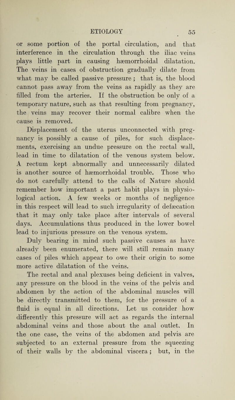or some portion of the portal circulation, and that interference in the circulation through the iliac veins plays little part in causing hsemorrhoidal dilatation. The veins in cases of obstruction gradually dilate from what may be called passive pressure ; that is, the blood cannot pass away from the veins as rapidly as they are filled from the arteries. If the obstruction be only of a temporary nature, such as that resulting from pregnancy, the veins may recover their normal calibre when the cause is removed. Displacement of the uterus unconnected with preg¬ nancy is possibly a cause of piles, for such displace¬ ments, exercising an undue pressure on the rectal wall, lead in time to dilatation of the venous system below. A rectum kept abnormally and unnecessarily dilated is another source of hsemorrhoidal trouble. Those who do not carefully attend to the calls of Nature should remember how important a part habit plays in physio¬ logical action. A few weeks or months of negligence in this respect will lead to such irregularity of defsecation that it may only take place after intervals of several days. Accumulations thus produced in the lower bowel lead to injurious pressure on the venous system. Duly bearing in mind such passive causes as have already been enumerated, there will still remain many cases of piles which appear to owe their origin to some more active dilatation of the veins. The rectal and anal plexuses being deficient in valves, any pressure on the blood in the veins of the pelvis and abdomen by the action of the abdominal muscles will be directly transmitted to them, for the pressure of a fluid is equal in all directions. Let us consider how differently this pressure will act as regards the internal abdominal veins and those about the anal outlet. In the one case, the veins of the abdomen and pelvis are subjected to an external pressure from the squeezing of their walls by the abdominal viscera; but, in the