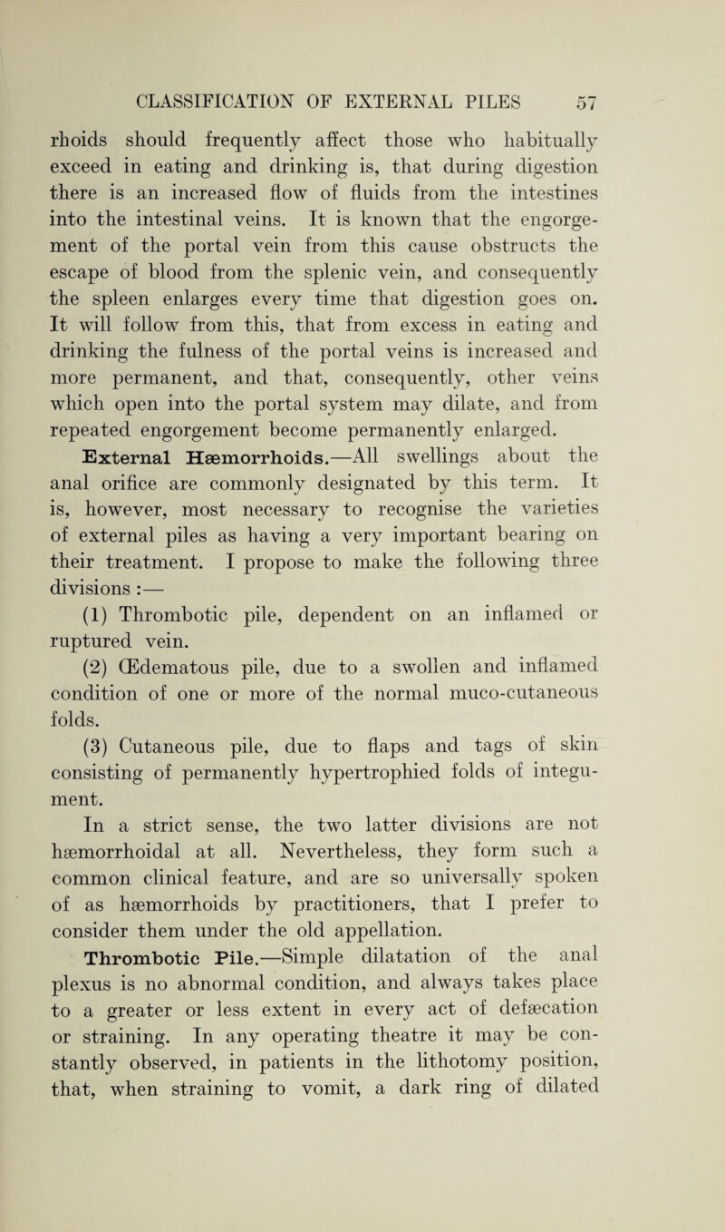 CLASSIFICATION OF EXTERNAL PILES o/ rhoids should frequently affect those who habitually exceed in eating and drinking is, that during digestion there is an increased flow of fluids from the intestines into the intestinal veins. It is known that the engorge¬ ment of the portal vein from this cause obstructs the escape of blood from the splenic vein, and consequently the spleen enlarges every time that digestion goes on. It will follow from this, that from excess in eating and drinking the fulness of the portal veins is increased and more permanent, and that, consequently, other veins which open into the portal system may dilate, and from repeated engorgement become permanently enlarged. External Haemorrhoids.—All swellings about the anal orifice are commonly designated by this term. It is, however, most necessary to recognise the varieties of external piles as having a very important bearing on their treatment. I propose to make the following three divisions :— (1) Thrombotic pile, dependent on an inflamed or ruptured vein. (2) (Edematous pile, due to a swollen and inflamed condition of one or more of the normal muco-cutaneous folds. (3) Cutaneous pile, due to flaps and tags of skin consisting of permanently hypertrophied folds of integu¬ ment. In a strict sense, the two latter divisions are not haemorrhoidal at all. Nevertheless, they form such a common clinical feature, and are so universally spoken of as haemorrhoids by practitioners, that I prefer to consider them under the old appellation. Thrombotic Pile.—Simple dilatation of the anal plexus is no abnormal condition, and always takes place to a greater or less extent in every act of defaecation or straining. In any operating theatre it may be con¬ stantly observed, in patients in the lithotomy position, that, when straining to vomit, a dark ring of dilated