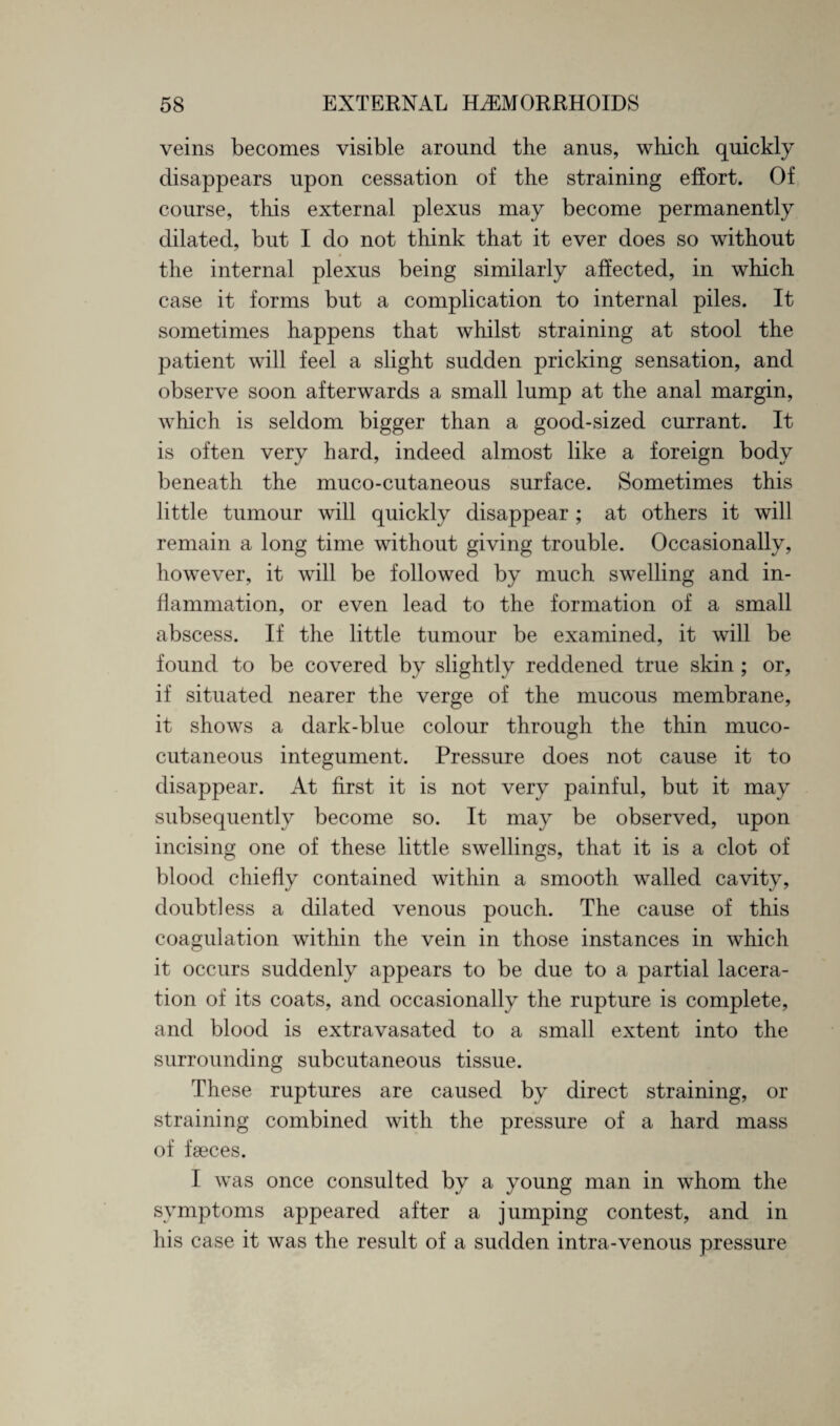 veins becomes visible around the anus, which quickly disappears upon cessation of the straining effort. Of course, this external plexus may become permanently dilated, but I do not think that it ever does so without the internal plexus being similarly affected, in which case it forms but a complication to internal piles. It sometimes happens that whilst straining at stool the patient will feel a slight sudden pricking sensation, and observe soon afterwards a small lump at the anal margin, which is seldom bigger than a good-sized currant. It is often very hard, indeed almost like a foreign body beneath the muco-cutaneous surface. Sometimes this little tumour will quickly disappear ; at others it will remain a long time without giving trouble. Occasionally, however, it will be followed by much swelling and in¬ flammation, or even lead to the formation of a small abscess. If the little tumour be examined, it will be found to be covered by slightly reddened true skin ; or, if situated nearer the verge of the mucous membrane, it shows a dark-blue colour through the thin muco¬ cutaneous integument. Pressure does not cause it to disappear. At first it is not very painful, but it may subsequently become so. It may be observed, upon incising one of these little swellings, that it is a clot of blood chiefly contained within a smooth walled cavity, doubtless a dilated venous pouch. The cause of this coagulation within the vein in those instances in which it occurs suddenly appears to be due to a partial lacera¬ tion of its coats, and occasionally the rupture is complete, and blood is extravasated to a small extent into the surrounding subcutaneous tissue. These ruptures are caused by direct straining, or straining combined with the pressure of a hard mass of faeces. I was once consulted by a young man in whom the symptoms appeared after a jumping contest, and in his case it was the result of a sudden intra-venous pressure