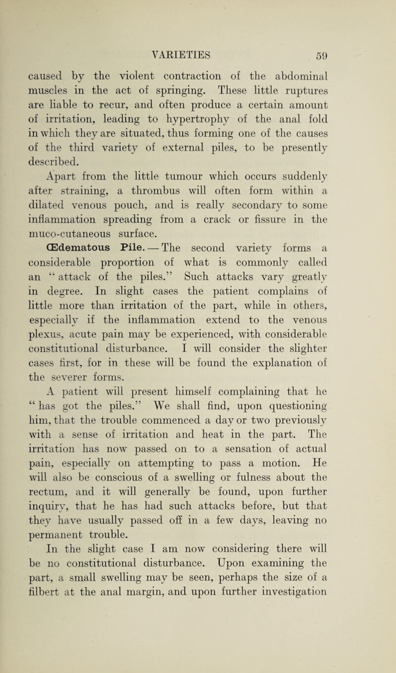 caused by the violent contraction of the abdominal muscles in the act of springing. These little ruptures are liable to recur, and often produce a certain amount of irritation, leading to hypertrophy of the anal fold in which they are situated, thus forming one of the causes of the third variety of external piles, to be presently described. Apart from the little tumour which occurs suddenly after straining, a thrombus will often form within a dilated venous pouch, and is really secondary to some inflammation spreading from a crack or fissure in the muco-cutaneous surface. (Edematous Pile. — The second variety forms a considerable proportion of what is commonly called an “ attack of the piles.” Such attacks vary greatly in degree. In slight cases the patient complains of little more than irritation of the part, while in others, especially if the inflammation extend to the venous plexus, acute pain may be experienced, with considerable constitutional disturbance. I will consider the slighter cases first, for in these will be found the explanation of the severer forms. A patient will present himself complaining that he “ has got the piles.” We shall find, upon questioning him, that the trouble commenced a day or two previously with a sense of irritation and heat in the part. The irritation has now passed on to a sensation of actual pain, especially on attempting to pass a motion. He will also be conscious of a swelling or fulness about the rectum, and it will generally be found, upon further inquiry, that he has had such attacks before, but that they have usually passed oh in a few days, leaving no permanent trouble. In the slight case I am now considering there will be no constitutional disturbance. Upon examining the part, a small swelling may be seen, perhaps the size of a filbert at the anal margin, and upon further investigation