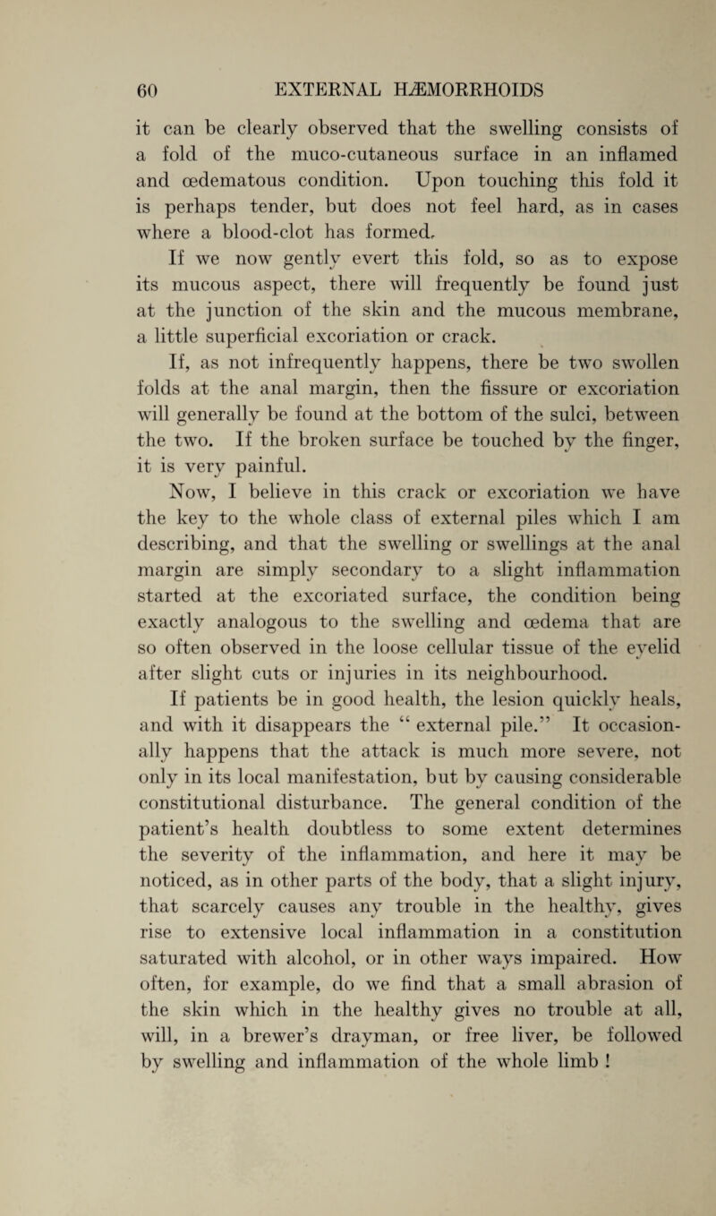 it can be clearly observed that the swelling consists of a fold of the muco-cutaneous surface in an inflamed and cedematous condition. Upon touching this fold it is perhaps tender, but does not feel hard, as in cases where a blood-clot has formed. If we now gently evert this fold, so as to expose its mucous aspect, there will frequently be found just at the junction of the skin and the mucous membrane, a little superficial excoriation or crack. If, as not infrequently happens, there be two swollen folds at the anal margin, then the fissure or excoriation will generally be found at the bottom of the sulci, between the two. If the broken surface be touched bv the finger, it is very painful. Now, I believe in this crack or excoriation we have the key to the whole class of external piles which I am describing, and that the swelling or swellings at the anal margin are simply secondary to a slight inflammation started at the excoriated surface, the condition being exactly analogous to the swelling and oedema that are so often observed in the loose cellular tissue of the eyelid after slight cuts or injuries in its neighbourhood. If patients be in good health, the lesion quickly heals, and with it disappears the “ external pile/’ It occasion¬ ally happens that the attack is much more severe, not only in its local manifestation, but by causing considerable constitutional disturbance. The general condition of the patient’s health doubtless to some extent determines the severity of the inflammation, and here it may be noticed, as in other parts of the body, that a slight injury, that scarcely causes any trouble in the healthy, gives rise to extensive local inflammation in a constitution saturated with alcohol, or in other ways impaired. How often, for example, do we find that a small abrasion of the skin which in the healthy gives no trouble at all, will, in a brewer’s drayman, or free liver, be followed by swelling and inflammation of the whole limb !