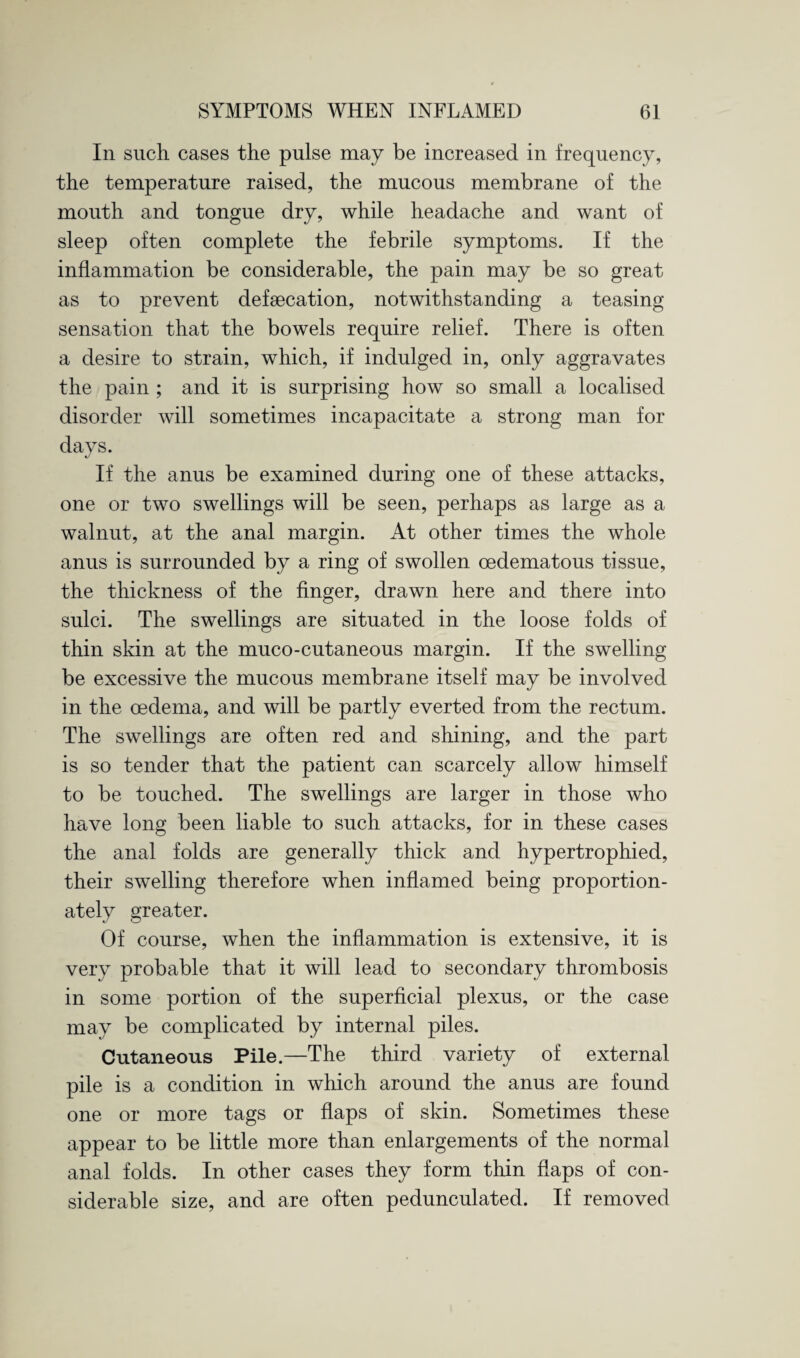 In such cases the pulse may be increased in frequency, the temperature raised, the mucous membrane of the mouth and tongue dry, while headache and want of sleep often complete the febrile symptoms. If the inflammation be considerable, the pain may be so great as to prevent defsecation, notwithstanding a teasing sensation that the bowels require relief. There is often a desire to strain, which, if indulged in, only aggravates the pain ; and it is surprising how so small a localised disorder will sometimes incapacitate a strong man for days. If the anus be examined during one of these attacks, one or two swellings will be seen, perhaps as large as a walnut, at the anal margin. At other times the whole anus is surrounded by a ring of swollen cedematous tissue, the thickness of the finger, drawn here and there into sulci. The swellings are situated in the loose folds of thin skin at the muco-cutaneous margin. If the swelling be excessive the mucous membrane itself may be involved in the oedema, and will be partly everted from the rectum. The swellings are often red and shining, and the part is so tender that the patient can scarcely allow himself to be touched. The swellings are larger in those who have long been liable to such attacks, for in these cases the anal folds are generally thick and hypertrophied, their swelling therefore when inflamed being proportion¬ ately greater. Of course, when the inflammation is extensive, it is very probable that it will lead to secondary thrombosis in some portion of the superficial plexus, or the case may be complicated by internal piles. Cutaneous Pile.—The third variety of external pile is a condition in which around the anus are found one or more tags or flaps of skin. Sometimes these appear to be little more than enlargements of the normal anal folds. In other cases they form thin flaps of con¬ siderable size, and are often pedunculated. If removed