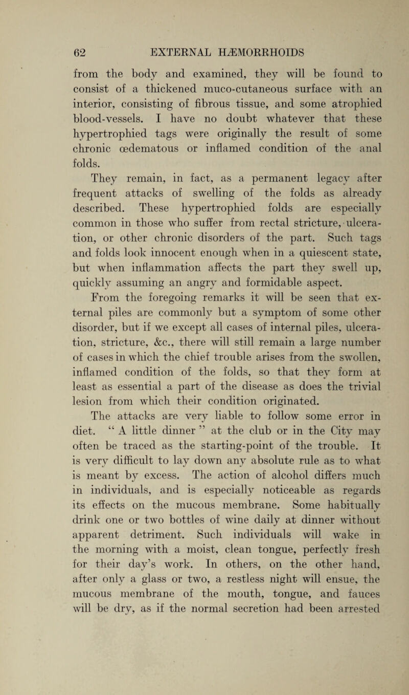 from the body and examined, they will be found to consist of a thickened muco-cutaneous surface with an interior, consisting of fibrous tissue, and some atrophied blood-vessels. I have no doubt whatever that these hypertrophied tags were originally the result of some chronic oedematous or inflamed condition of the anal folds. They remain, in fact, as a permanent legacy after frequent attacks of swelling of the folds as already described. These hypertrophied folds are especially common in those who suffer from rectal stricture, ulcera¬ tion, or other chronic disorders of the part. Such tags and folds look innocent enough when in a quiescent state, but when inflammation affects the part they swell up, quickly assuming an angry and formidable aspect. From the foregoing remarks it will be seen that ex¬ ternal piles are commonly but a symptom of some other disorder, but if we except all cases of internal piles, ulcera¬ tion, stricture, &c., there will still remain a large number of cases in which the chief trouble arises from the swollen, inflamed condition of the folds, so that they form at least as essential a part of the disease as does the trivial lesion from which their condition originated. The attacks are very liable to follow some error in diet. “ A little dinner ” at the club or in the City may often be traced as the starting-point of the trouble. It is very difficult to lay down any absolute rule as to what is meant by excess. The action of alcohol differs much in individuals, and is especially noticeable as regards its effects on the mucous membrane. Some habitually drink one or two bottles of wine daily at dinner without apparent detriment. Such individuals will wake in the morning with a moist, clean tongue, perfectly fresh for their day’s work. In others, on the other hand, after only a glass or two, a restless night will ensue, the mucous membrane of the mouth, tongue, and fauces will be dry, as if the normal secretion had been arrested