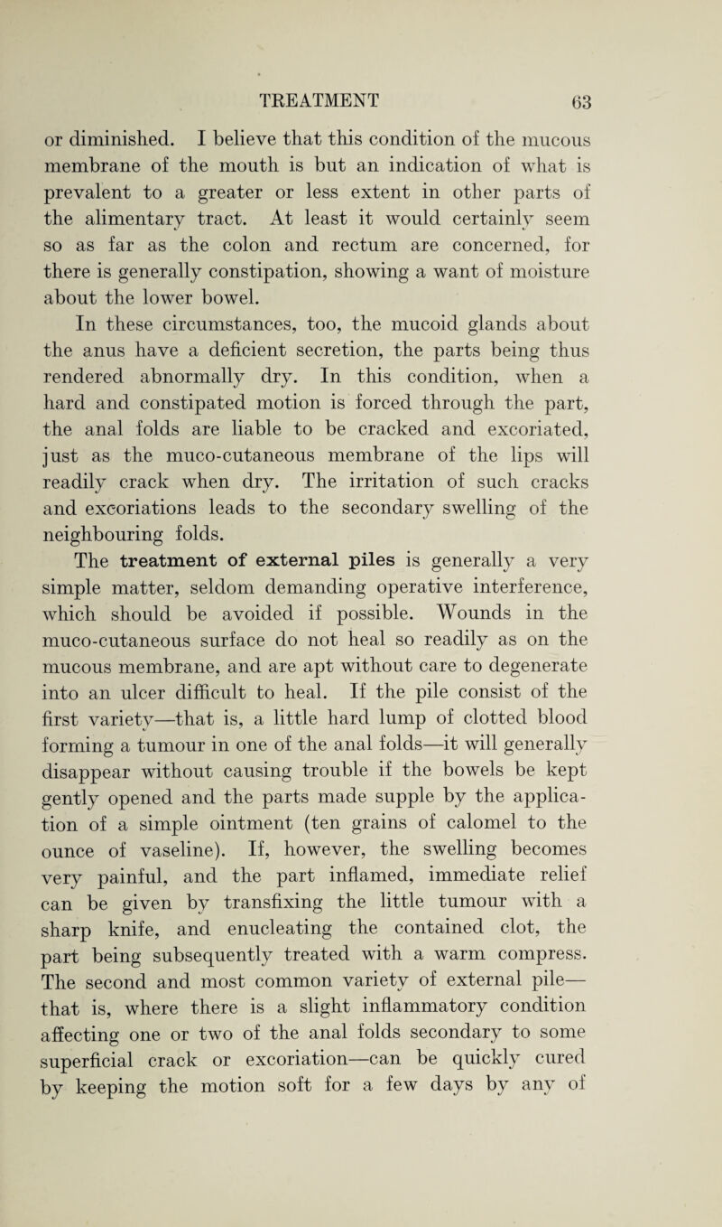 or diminished. I believe that this condition of the mucous membrane of the mouth is but an indication of what is prevalent to a greater or less extent in other parts of the alimentary tract. At least it would certainly seem so as far as the colon and rectum are concerned, for there is generally constipation, showing a want of moisture about the lower bowel. In these circumstances, too, the mucoid glands about the anus have a deficient secretion, the parts being thus rendered abnormally dry. In this condition, when a hard and constipated motion is forced through the part, the anal folds are liable to be cracked and excoriated, just as the muco-cutaneous membrane of the lips will readily crack when dry. The irritation of such cracks and excoriations leads to the secondary swelling of the neighbouring folds. The treatment of external piles is generally a very simple matter, seldom demanding operative interference, which should be avoided if possible. Wounds in the muco-cutaneous surface do not heal so readily as on the mucous membrane, and are apt without care to degenerate into an ulcer difficult to heal. If the pile consist of the first variety—that is, a little hard lump of clotted blood forming a tumour in one of the anal folds—it will generally disappear without causing trouble if the bowels be kept gently opened and the parts made supple by the applica¬ tion of a simple ointment (ten grains of calomel to the ounce of vaseline). If, however, the swelling becomes very painful, and the part inflamed, immediate relief can be given by transfixing the little tumour with a sharp knife, and enucleating the contained clot, the part being subsequently treated with a warm compress. The second and most common variety of external pile— that is, where there is a slight inflammatory condition affecting one or two of the anal folds secondary to some superficial crack or excoriation—can be quickly cured by keeping the motion soft for a few days by any of