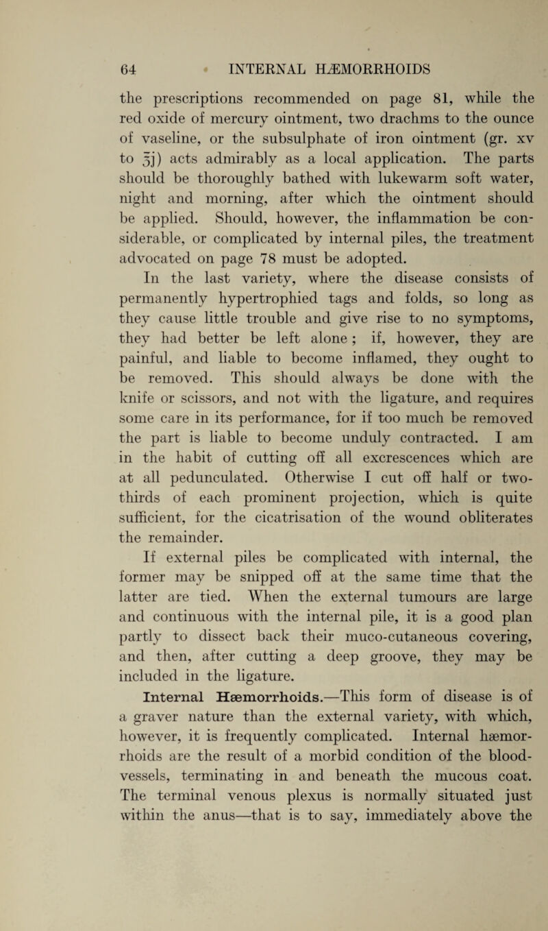 the prescriptions recommended on page 81, while the red oxide of mercury ointment, two drachms to the ounce of vaseline, or the subsulphate of iron ointment (gr. xv to 5]) acts admirably as a local application. The parts should be thoroughly bathed with lukewarm soft water, night and morning, after which the ointment should be applied. Should, however, the inflammation be con¬ siderable, or complicated by internal piles, the treatment advocated on page 78 must be adopted. In the last variety, where the disease consists of permanently hypertrophied tags and folds, so long as they cause little trouble and give rise to no symptoms, they had better be left alone; if, however, they are painful, and liable to become inflamed, they ought to be removed. This should always be done with the knife or scissors, and not with the ligature, and requires some care in its performance, for if too much be removed the part is liable to become unduly contracted. I am in the habit of cutting off all excrescences which are at all pedunculated. Otherwise I cut off half or two- thirds of each prominent projection, which is quite sufficient, for the cicatrisation of the wound obliterates the remainder. If external piles be complicated with internal, the former may be snipped off at the same time that the latter are tied. When the external tumours are large and continuous with the internal pile, it is a good plan partly to dissect back their muco-cutaneous covering, and then, after cutting a deep groove, they may be included in the ligature. Internal Haemorrhoids.—This form of disease is of a graver nature than the external variety, with which, however, it is frequently complicated. Internal haemor¬ rhoids are the result of a morbid condition of the blood¬ vessels, terminating in and beneath the mucous coat. The terminal venous plexus is normally situated just within the anus—that is to say, immediately above the