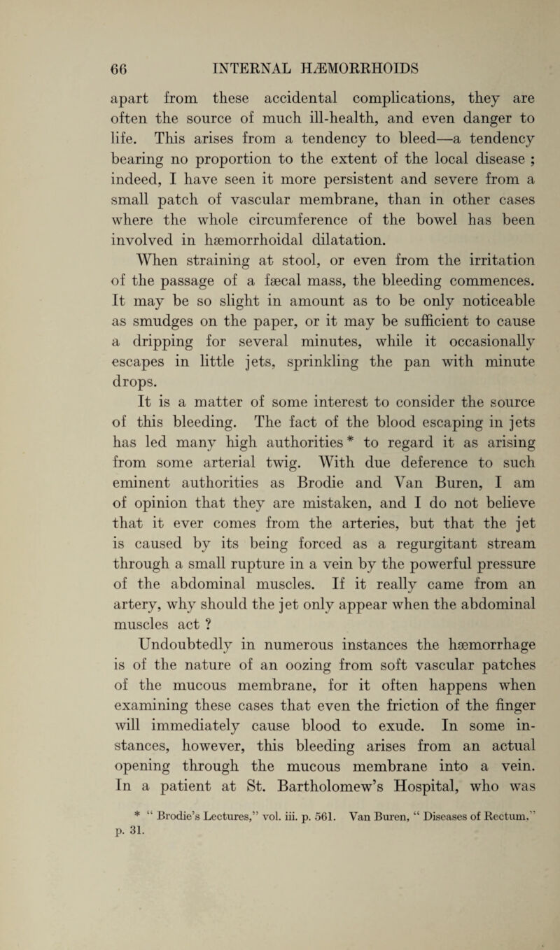 apart from these accidental complications, they are often the source of much ill-health, and even danger to life. This arises from a tendency to bleed—a tendency bearing no proportion to the extent of the local disease ; indeed, I have seen it more persistent and severe from a small patch of vascular membrane, than in other cases where the whole circumference of the bowel has been involved in hsemorrhoidal dilatation. When straining at stool, or even from the irritation of the passage of a faecal mass, the bleeding commences. It may be so slight in amount as to be only noticeable as smudges on the paper, or it may be sufficient to cause a dripping for several minutes, while it occasionally escapes in little jets, sprinkling the pan with minute drops. It is a matter of some interest to consider the source of this bleeding. The fact of the blood escaping in jets has led many high authorities * to regard it as arising from some arterial twig. With due deference to such eminent authorities as Brodie and Van Buren, I am of opinion that they are mistaken, and I do not believe that it ever comes from the arteries, but that the jet is caused by its being forced as a regurgitant stream through a small rupture in a vein by the powerful pressure of the abdominal muscles. If it really came from an artery, why should the jet only appear when the abdominal muscles act ? Undoubtedly in numerous instances the haemorrhage is of the nature of an oozing from soft vascular patches of the mucous membrane, for it often happens when examining these cases that even the friction of the finger will immediately cause blood to exude. In some in¬ stances, however, this bleeding arises from an actual opening through the mucous membrane into a vein. In a patient at St. Bartholomew’s Hospital, who was * “ Brodie’s Lectures,” vol. iii. p. 561. Van Buren, “ Diseases of Rectum,  p. 31.