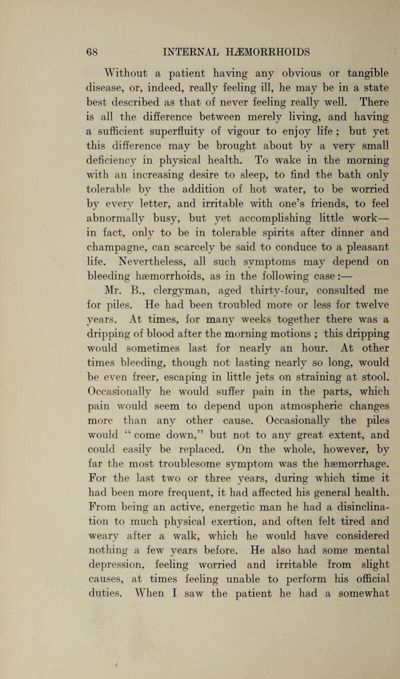 Without a patient having any obvious or tangible disease, or, indeed, really feeling ill, he may be in a state best described as that of never feeling really well. There is all the difference between merely living, and having a sufficient superfluity of vigour to enjoy life ; but yet this difference may be brought about by a very small deficiency in physical health. To wake in the morning with an increasing desire to sleep, to find the bath only tolerable by the addition of hot water, to be worried by every letter, and irritable with one’s friends, to feel abnormally busy, but yet accomplishing little work— in fact, only to be in tolerable spirits after dinner and champagne, can scarcely be said to conduce to a pleasant life. Nevertheless, all such symptoms may depend on bleeding haemorrhoids, as in the following case:— Mr. B., clergyman, aged thirty-four, consulted me for piles. He had been troubled more or less for twelve years. At times, for many weeks together there was a dripping of blood after the morning motions ; this dripping would sometimes last for nearly an hour. At other times bleeding, though not lasting nearly so long, would be even freer, escaping in little jets on straining at stool. Occasionally he would suffer pain in the parts, which pain would seem to depend upon atmospheric changes more than any other cause. Occasionally the piles would “ come down,” but not to any great extent, and could easily be replaced. On the whole, however, by far the most troublesome symptom was the haemorrhage. For the last two or three years, during which time it had been more frequent, it had affected his general health. From being an active, energetic man he had a disinclina¬ tion to much physical exertion, and often felt tired and weary after a walk, which he would have considered nothing a few years before. He also had some mental depression, feeling worried and irritable from slight causes, at times feeling unable to perform his official duties. When I saw the patient he had a somewhat