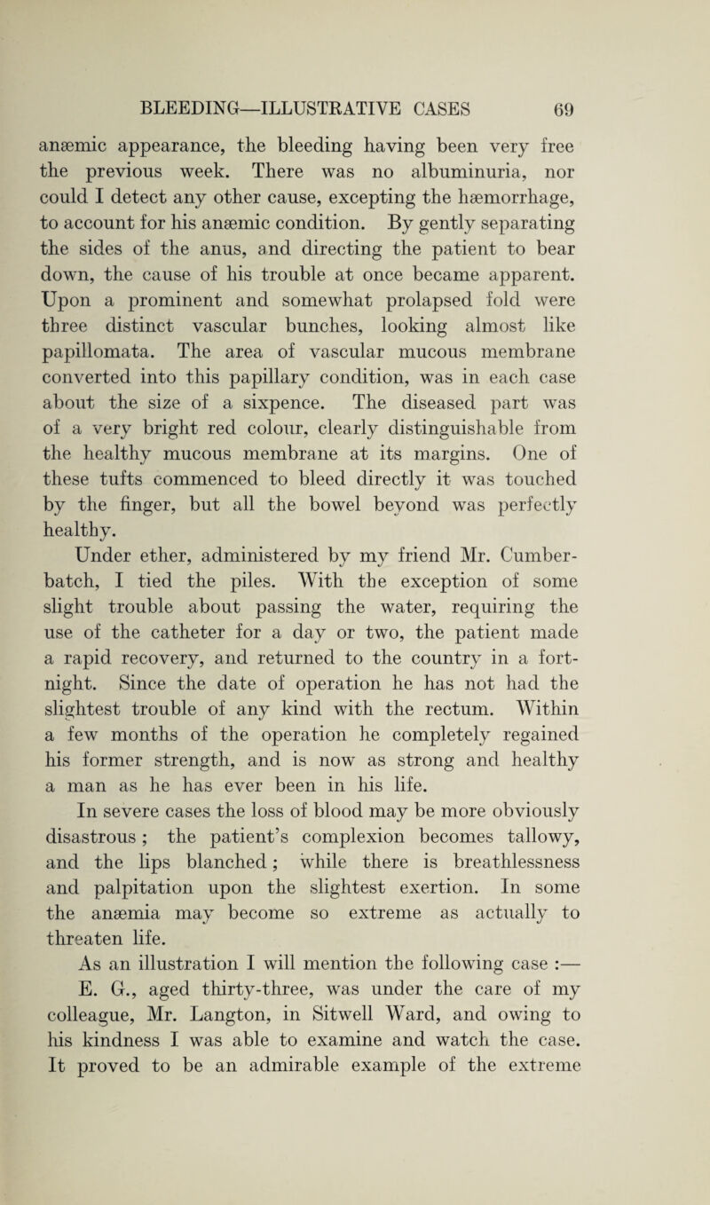 anaemic appearance, the bleeding having been very free the previous week. There was no albuminuria, nor could I detect any other cause, excepting the haemorrhage, to account for his anaemic condition. By gently separating the sides of the anus, and directing the patient to bear down, the cause of his trouble at once became apparent. Upon a prominent and somewhat prolapsed fold were three distinct vascular bunches, looking almost like papillomata. The area of vascular mucous membrane converted into this papillary condition, was in each case about the size of a sixpence. The diseased part was of a very bright red colour, clearly distinguishable from the healthy mucous membrane at its margins. One of these tufts commenced to bleed directly it was touched by the finger, but all the bowel beyond was perfectly healthy. Under ether, administered by my friend Mr. Cumber- batch, I tied the piles. With the exception of some slight trouble about passing the water, requiring the use of the catheter for a day or two, the patient made a rapid recovery, and returned to the country in a fort¬ night. Since the date of operation he has not had the slightest trouble of any kind with the rectum. Within a few months of the operation he completely regained his former strength, and is now as strong and healthy a man as he has ever been in his life. In severe cases the loss of blood may be more obviously disastrous; the patient’s complexion becomes tallowy, and the lips blanched; while there is breathlessness and palpitation upon the slightest exertion. In some the anaemia may become so extreme as actually to threaten life. As an illustration I will mention the following case :— E. G., aged thirty-three, was under the care of my colleague, Mr. Langton, in Sitwell Ward, and owing to his kindness I was able to examine and watch the case. It proved to be an admirable example of the extreme