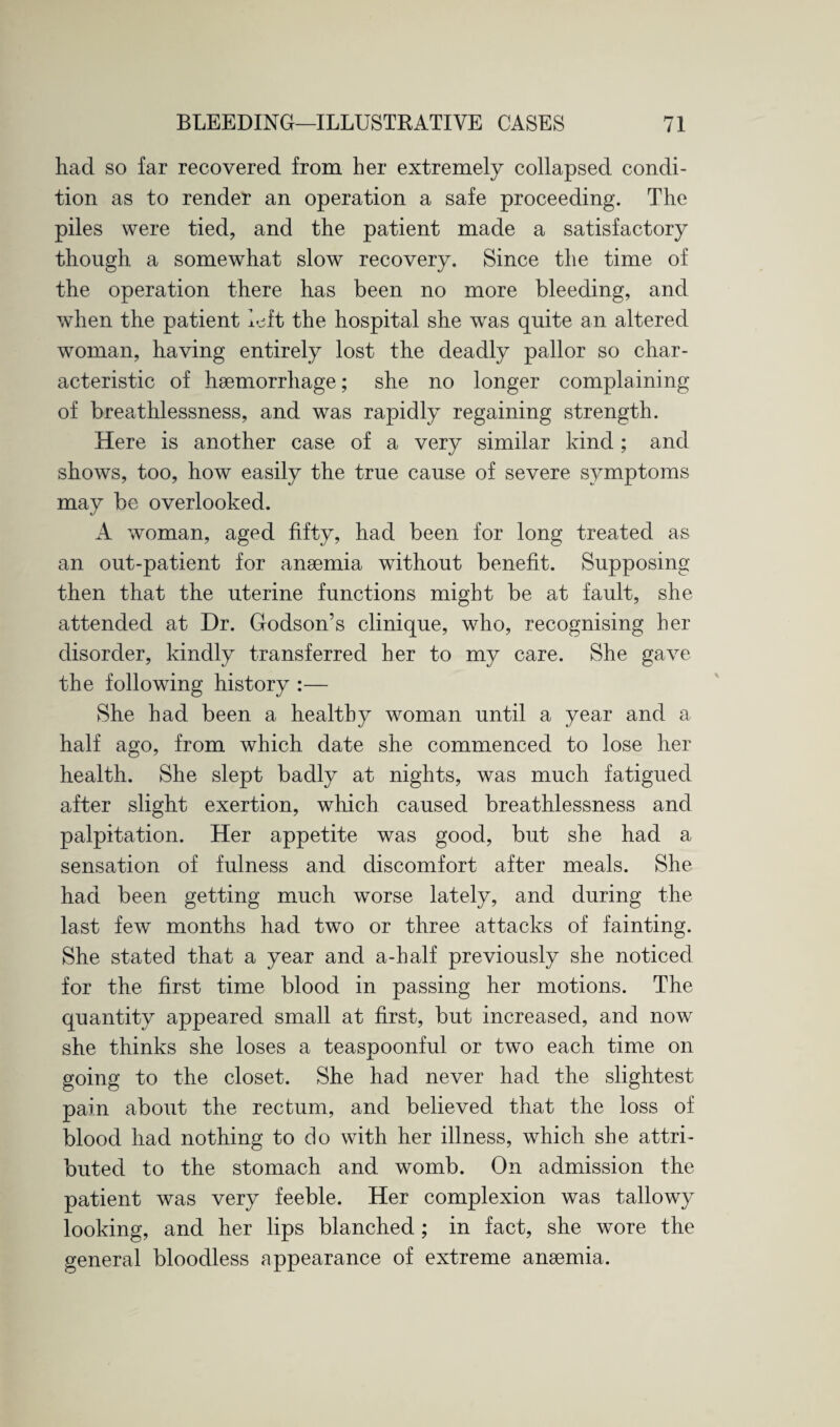 had so far recovered from her extremely collapsed condi¬ tion as to render an operation a safe proceeding. The piles were tied, and the patient made a satisfactory though a somewhat slow recovery. Since the time of the operation there has been no more bleeding, and when the patient left the hospital she was quite an altered woman, having entirely lost the deadly pallor so char¬ acteristic of haemorrhage; she no longer complaining of breathlessness, and was rapidly regaining strength. Here is another case of a very similar kind; and shows, too, how easily the true cause of severe sjunptoms may be overlooked. A woman, aged fifty, had been for long treated as an out-patient for anaemia without benefit. Supposing then that the uterine functions might be at fault, she attended at Dr. Godson’s clinique, who, recognising her disorder, kindly transferred her to my care. She gave the following history :— She had been a healthy woman until a year and a half ago, from which date she commenced to lose her health. She slept badly at nights, was much fatigued after slight exertion, which caused breathlessness and palpitation. Her appetite was good, but she had a sensation of fulness and discomfort after meals. She had been getting much worse lately, and during the last few months had two or three attacks of fainting. She stated that a year and a-half previously she noticed for the first time blood in passing her motions. The quantity appeared small at first, but increased, and now she thinks she loses a teaspoonful or two each time on going to the closet. She had never had the slightest pain about the rectum, and believed that the loss of blood had nothing to do with her illness, which she attri¬ buted to the stomach and womb. On admission the patient was very feeble. Her complexion was tallowy looking, and her lips blanched; in fact, she wore the general bloodless appearance of extreme anaemia.