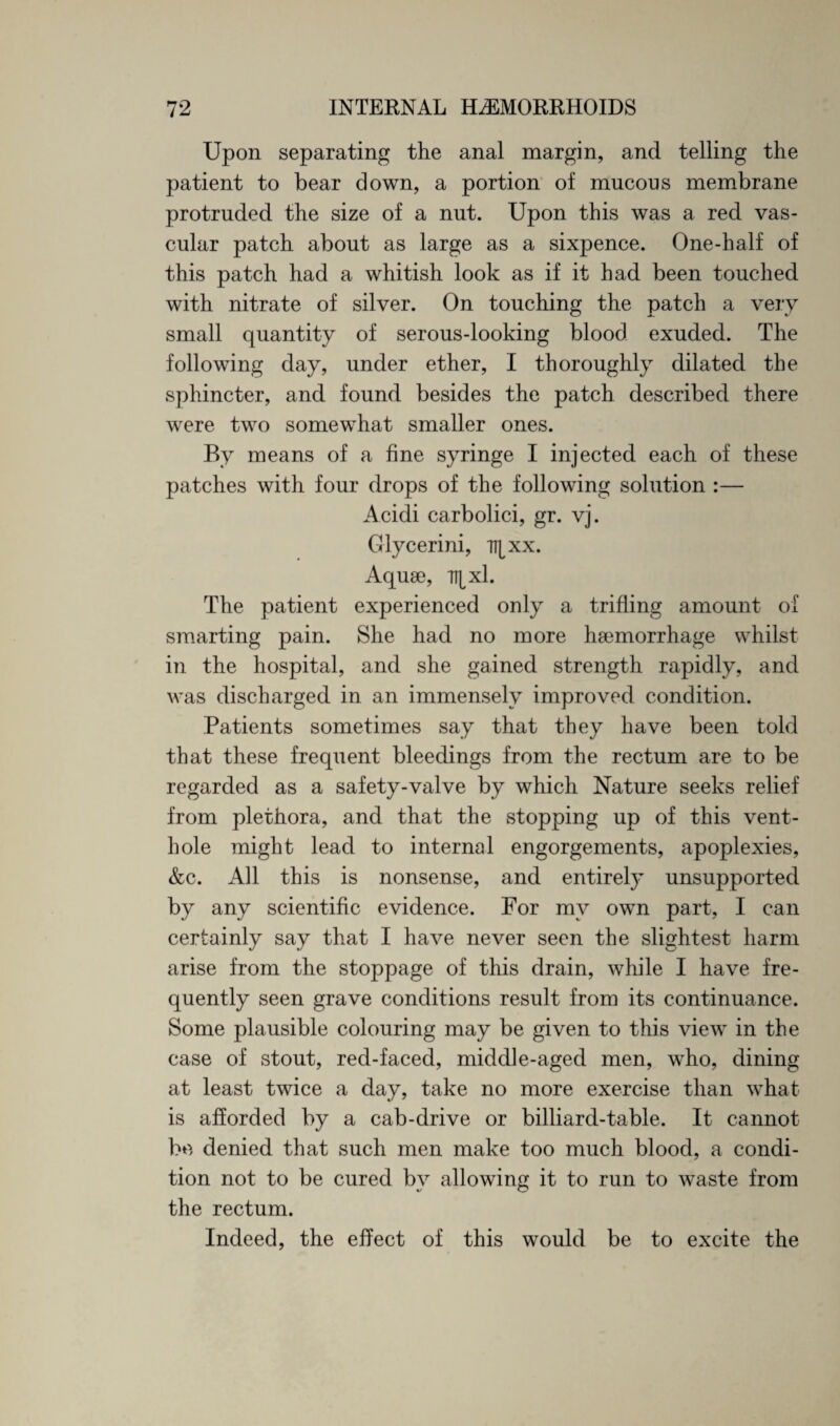 Upon separating the anal margin, and telling the patient to bear down, a portion of mucons membrane protruded the size of a nnt. Upon this was a red vas¬ cular patch about as large as a sixpence. One-half of this patch had a whitish look as if it had been touched with nitrate of silver. On touching the patch a very small quantity of serous-looking blood exuded. The following day, under ether, I thoroughly dilated the sphincter, and found besides the patch described there were two somewhat smaller ones. By means of a fine syringe I injected each of these patches with four drops of the following solution :— Acidi carbolici, gr. vj. Glycerini, n^xx. Aquae, \x\. The patient experienced only a trifling amount of smarting pain. She had no more haemorrhage whilst in the hospital, and she gained strength rapidly, and was discharged in an immensely improved condition. Patients sometimes say that they have been told that these frequent bleedings from the rectum are to be regarded as a safety-valve by which Nature seeks relief from plethora, and that the stopping up of this vent¬ hole might lead to internal engorgements, apoplexies, &c. All this is nonsense, and entirely unsupported by any scientific evidence. For my own part, I can certainly sav that I have never seen the slightest harm arise from the stoppage of this drain, while I have fre¬ quently seen grave conditions result from its continuance. Some plausible colouring may be given to this view in the case of stout, red-faced, middle-aged men, who, dining at least twice a day, take no more exercise than what is afforded by a cab-drive or billiard-table. It cannot be denied that such men make too much blood, a condi¬ tion not to be cured bv allowing it to run to waste from the rectum. Indeed, the effect of this would be to excite the
