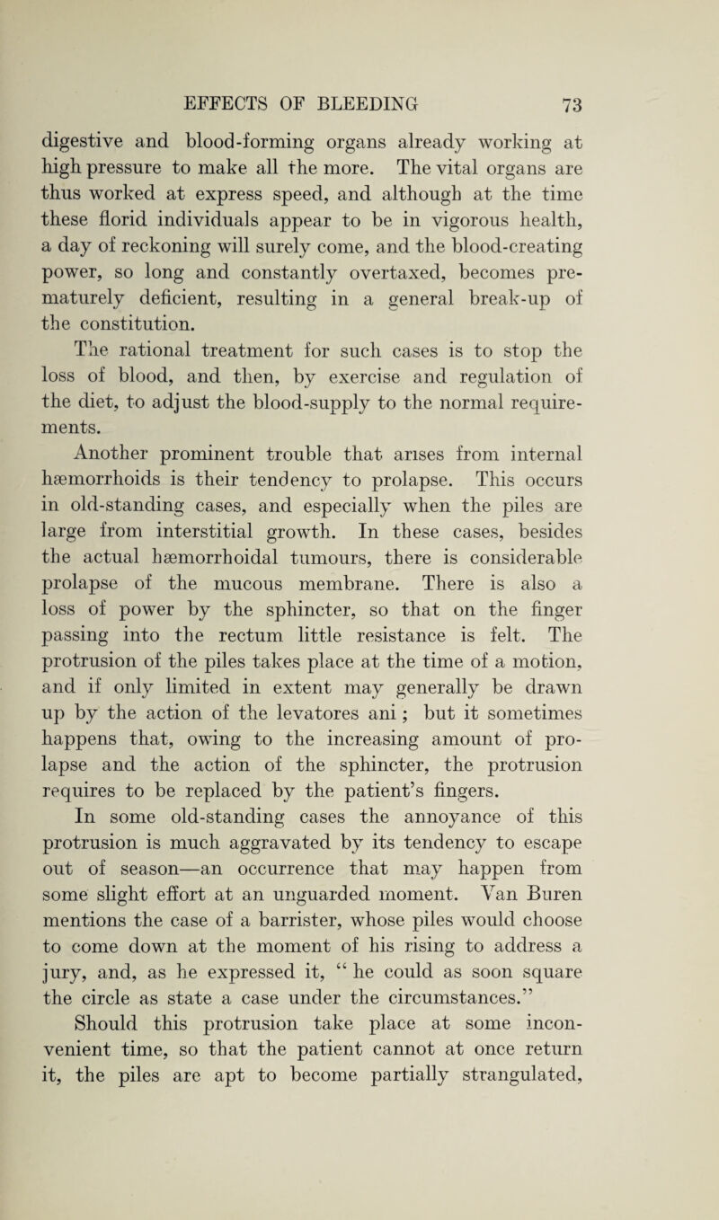 digestive and blood-forming organs already working at high pressure to make all the more. The vital organs are thus worked at express speed, and although at the time these florid individuals appear to be in vigorous health, a day of reckoning will surely come, and the blood-creating power, so long and constantly overtaxed, becomes pre¬ maturely deficient, resulting in a general break-up of the constitution. The rational treatment for such cases is to stop the loss of blood, and then, by exercise and regulation of the diet, to adjust the blood-supply to the normal require¬ ments. Another prominent trouble that arises from internal hsemorrhoids is their tendency to prolapse. This occurs in old-standing cases, and especially when the piles are large from interstitial growth. In these cases, besides the actual hsemorrhoidal tumours, there is considerable prolapse of the mucous membrane. There is also a loss of power by the sphincter, so that on the finger passing into the rectum little resistance is felt. The protrusion of the piles takes place at the time of a motion, and if only limited in extent may generally be drawn up by the action of the levatores ani; but it sometimes happens that, owing to the increasing amount of pro¬ lapse and the action of the sphincter, the protrusion requires to be replaced by the patient’s fingers. In some old-standing cases the annoyance of this protrusion is much aggravated by its tendency to escape out of season—an occurrence that may happen from some slight effort at an unguarded moment. Van Buren mentions the case of a barrister, whose piles would choose to come down at the moment of his rising to address a jury, and, as he expressed it, “ he could as soon square the circle as state a case under the circumstances.” Should this protrusion take place at some incon¬ venient time, so that the patient cannot at once return it, the piles are apt to become partially strangulated,