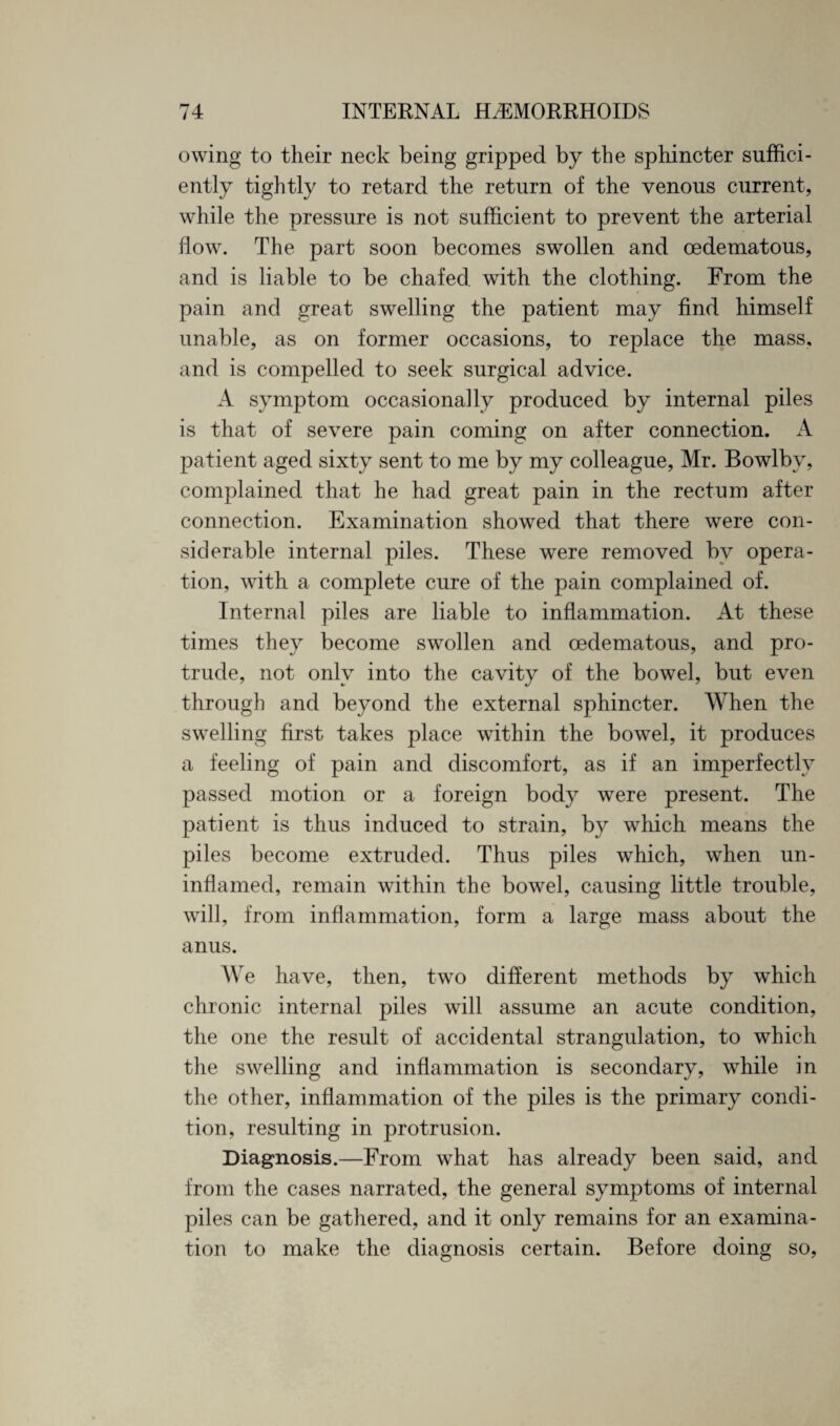 owing to their neck being gripped by the sphincter suffici¬ ently tightly to retard the return of the venous current, while the pressure is not sufficient to prevent the arterial flow. The part soon becomes swollen and cedematous, and is liable to be chafed with the clothing. From the pain and great swelling the patient may find himself unable, as on former occasions, to replace the mass, and is compelled to seek surgical advice. A symptom occasionally produced by internal piles is that of severe pain coming on after connection. A patient aged sixty sent to me by my colleague, Mr. Bowlby, complained that he had great pain in the rectum after connection. Examination showed that there were con¬ siderable internal piles. These were removed by opera¬ tion, with a complete cure of the pain complained of. Internal piles are liable to inflammation. At these times they become swollen and cedematous, and pro¬ trude, not only into the cavity of the bowel, but even through and beyond the external sphincter. When the swelling first takes place within the bowel, it produces a feeling of pain and discomfort, as if an imperfectly passed motion or a foreign body were present. The patient is thus induced to strain, by which means the piles become extruded. Thus piles which, when un¬ inflamed, remain within the bowel, causing little trouble, will, from inflammation, form a large mass about the anus. We have, then, two different methods by which chronic internal piles will assume an acute condition, the one the result of accidental strangulation, to which the swelling and inflammation is secondary, while in the other, inflammation of the piles is the primary condi¬ tion, resulting in protrusion. Diagnosis.—From what has already been said, and from the cases narrated, the general symptoms of internal piles can be gathered, and it only remains for an examina¬ tion to make the diagnosis certain. Before doing so,