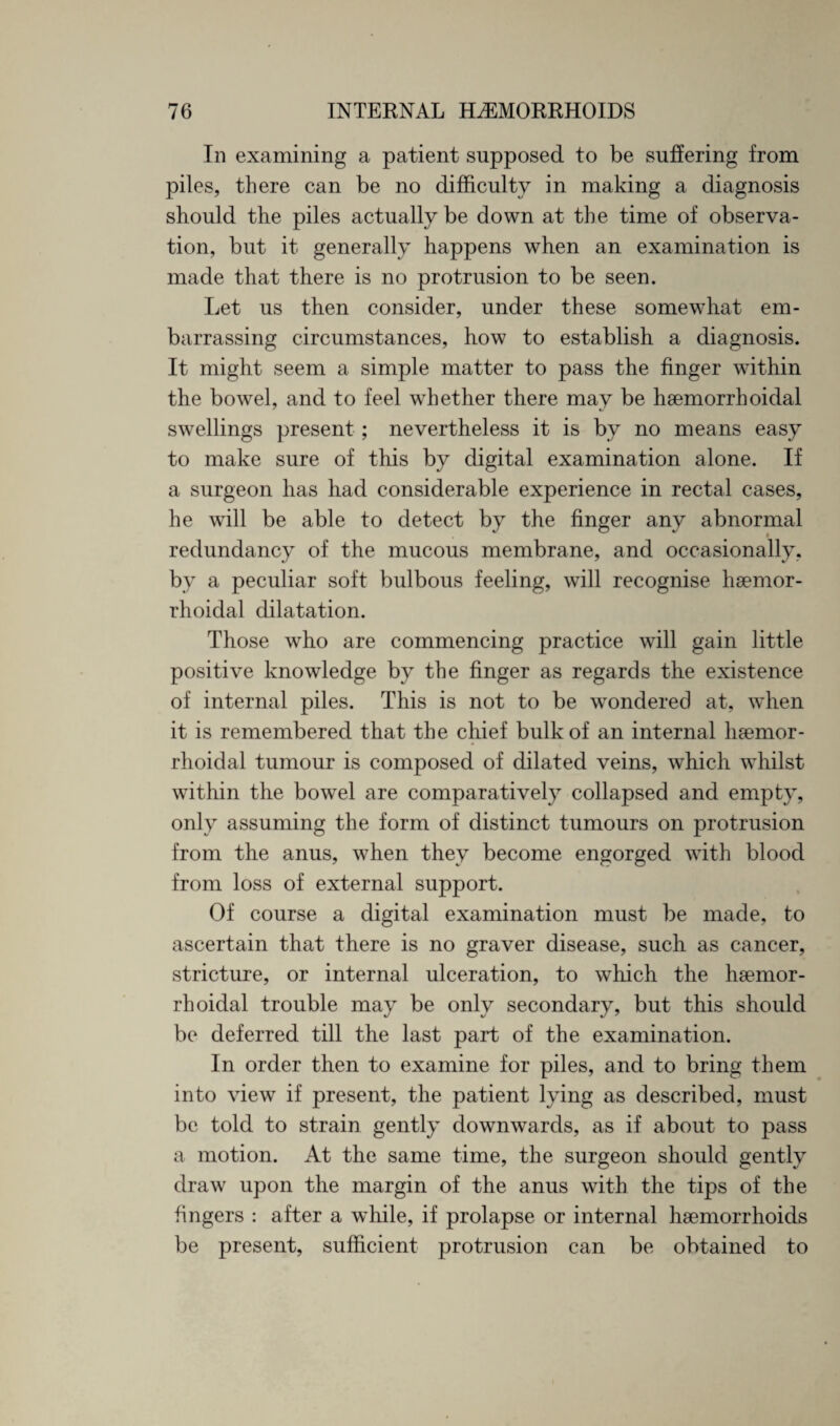 In examining a patient supposed to be suffering from piles, there can be no difficulty in making a diagnosis should the piles actually be down at the time of observa¬ tion, but it generally happens when an examination is made that there is no protrusion to be seen. Let us then consider, under these somewhat em¬ barrassing circumstances, how to establish a diagnosis. It might seem a simple matter to pass the finger within the bowel, and to feel wTh ether there may be haemorrhoidal swellings present; nevertheless it is by no means easy to make sure of this by digital examination alone. If a surgeon has had considerable experience in rectal cases, he will be able to detect by the finger any abnormal redundancy of the mucous membrane, and occasionally, by a peculiar soft bulbous feeling, will recognise haemor- rhoidal dilatation. Those who are commencing practice will gain little positive knowledge by the finger as regards the existence of internal piles. This is not to be wTondered at, wTien it is remembered that the chief bulk of an internal haemor¬ rhoidal tumour is composed of dilated veins, which whilst within the bowel are comparatively collapsed and empty, only assuming the form of distinct tumours on protrusion from the anus, when they become engorged with blood from loss of external support. Of course a digital examination must be made, to ascertain that there is no graver disease, such as cancer, stricture, or internal ulceration, to which the haemor¬ rhoidal trouble may be only secondary, but this should be deferred till the last part of the examination. In order then to examine for piles, and to bring them into view if present, the patient lying as described, must be told to strain gently downwards, as if about to pass a motion. At the same time, the surgeon should gently draw upon the margin of the anus with the tips of the fingers : after a while, if prolapse or internal haemorrhoids be present, sufficient protrusion can be obtained to