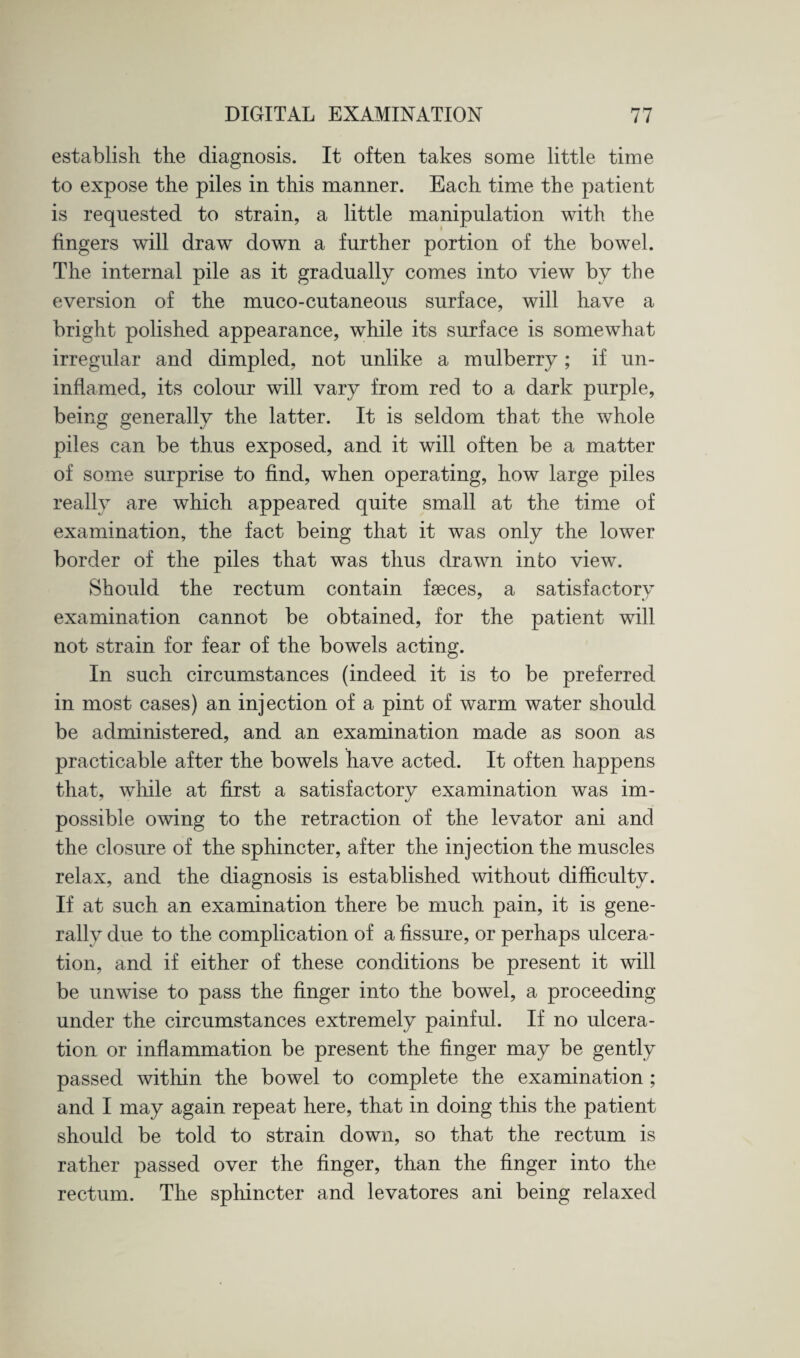 establish the diagnosis. It often takes some little time to expose the piles in this manner. Each time the patient is requested to strain, a little manipulation with the fingers will draw down a further portion of the bowel. The internal pile as it gradually comes into view by the eversion of the muco-cutaneous surface, will have a bright polished appearance, while its surface is somewhat irregular and dimpled, not unlike a mulberry; if un¬ inflamed, its colour will vary from red to a dark purple, being generally the latter. It is seldom that the whole piles can be thus exposed, and it will often be a matter of some surprise to find, when operating, how large piles really are which appeared quite small at the time of examination, the fact being that it was only the lower border of the piles that was thus drawn into view. Should the rectum contain faeces, a satisfactory examination cannot be obtained, for the patient will not strain for fear of the bowels acting. In such circumstances (indeed it is to be preferred in most cases) an injection of a pint of warm water should be administered, and an examination made as soon as practicable after the bowels have acted. It often happens that, while at first a satisfactory examination was im¬ possible owing to the retraction of the levator ani and the closure of the sphincter, after the injection the muscles relax, and the diagnosis is established without difficulty. If at such an examination there be much pain, it is gene¬ rally due to the complication of a fissure, or perhaps ulcera¬ tion, and if either of these conditions be present it will be unwise to pass the finger into the bowel, a proceeding under the circumstances extremely painful. If no ulcera¬ tion or inflammation be present the finger may be gently passed within the bowel to complete the examination ; and I may again repeat here, that in doing this the patient should be told to strain down, so that the rectum is rather passed over the finger, than the finger into the rectum. The sphincter and levatores ani being relaxed