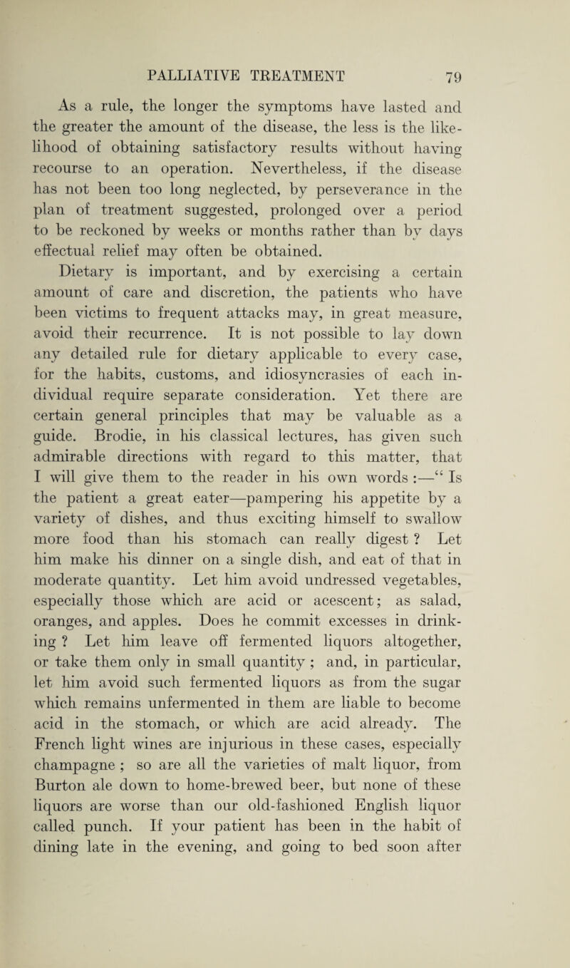 As a rule, the longer the symptoms have lasted and the greater the amount of the disease, the less is the like¬ lihood of obtaining satisfactory results without having recourse to an operation. Nevertheless, if the disease has not been too long neglected, by perseverance in the plan of treatment suggested, prolonged over a period to be reckoned by weeks or months rather than bv days effectual relief may often be obtained. Dietary is important, and by exercising a certain amount of care and discretion, the patients who have been victims to frequent attacks may, in great measure, avoid their recurrence. It is not possible to lay down any detailed rule for dietary applicable to every case, for the habits, customs, and idiosyncrasies of each in¬ dividual require separate consideration. Yet there are certain general principles that may be valuable as a guide. Brodie, in his classical lectures, has given such admirable directions with regard to this matter, that I will give them to the reader in his own words :—“ Is the patient a great eater—pampering his appetite by a variety of dishes, and thus exciting himself to swallow more food than his stomach can really digest ? Let him make his dinner on a single dish, and eat of that in moderate quantity. Let him avoid undressed vegetables, especially those which are acid or acescent; as salad, oranges, and apples. Does he commit excesses in drink¬ ing ? Let him leave off fermented liquors altogether, or take them only in small quantity ; and, in particular, let him avoid such fermented liquors as from the sugar which remains unfermented in them are liable to become acid in the stomach, or which are acid already. The French light wines are injurious in these cases, especially champagne ; so are all the varieties of malt liquor, from Burton ale down to home-brewed beer, but none of these liquors are worse than our old-fashioned English liquor called punch. If your patient has been in the habit of dining late in the evening, and going to bed soon after