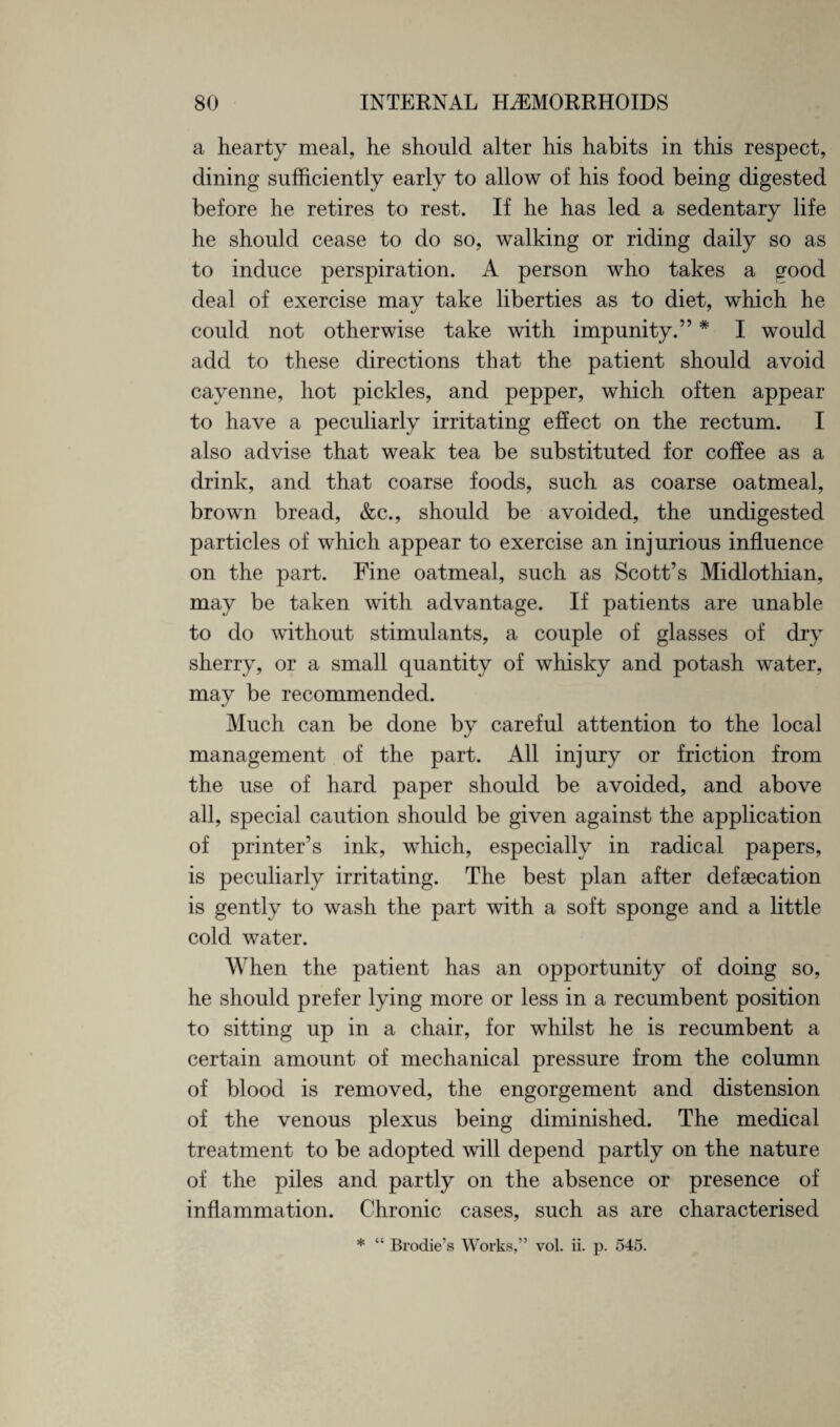 a hearty meal, he should alter his habits in this respect, dining sufficiently early to allow of his food being digested before he retires to rest. If he has led a sedentary life he should cease to do so, walking or riding daily so as to induce perspiration. A person who takes a good deal of exercise may take liberties as to diet, which he could not otherwise take with impunity.” * I would add to these directions that the patient should avoid cayenne, hot pickles, and pepper, which often appear to have a peculiarly irritating effect on the rectum. I also advise that weak tea be substituted for coffee as a drink, and that coarse foods, such as coarse oatmeal, brown bread, &c., should be avoided, the undigested particles of which appear to exercise an injurious influence on the part. Fine oatmeal, such as Scott’s Midlothian, may be taken with advantage. If patients are unable to do without stimulants, a couple of glasses of dry sherry, or a small quantity of whisky and potash water, may be recommended. Much can be done by careful attention to the local management of the part. All injury or friction from the use of hard paper should be avoided, and above all, special caution should be given against the application of printer’s ink, which, especially in radical papers, is peculiarly irritating. The best plan after defaecation is gently to wash the part with a soft sponge and a little cold water. When the patient has an opportunity of doing so, he should prefer lying more or less in a recumbent position to sitting up in a chair, for whilst he is recumbent a certain amount of mechanical pressure from the column of blood is removed, the engorgement and distension of the venous plexus being diminished. The medical treatment to be adopted will depend partly on the nature of the piles and partly on the absence or presence of inflammation. Chronic cases, such as are characterised * “ Brodie’s Works,” vol. ii. p. 545.
