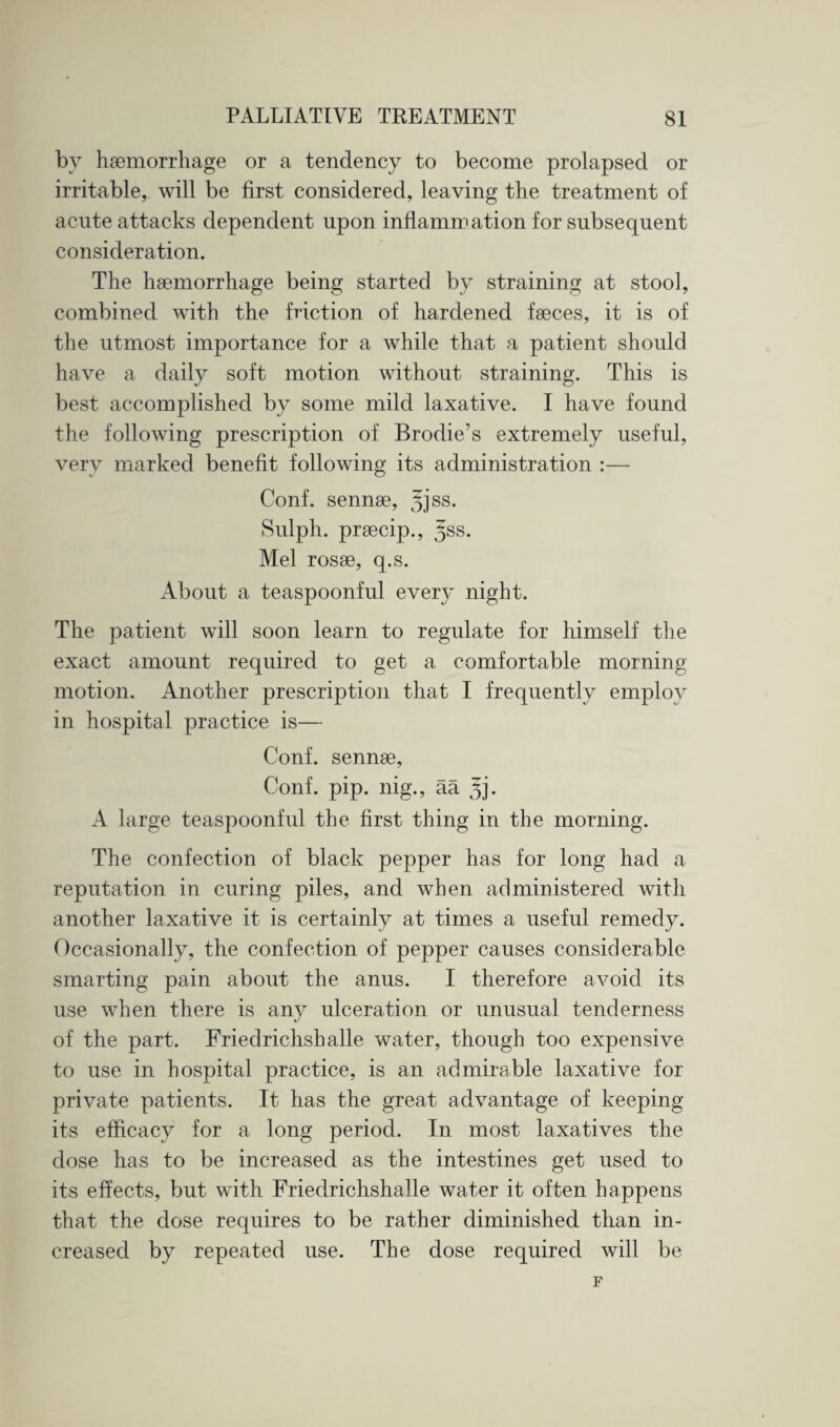 by haemorrhage or a tendency to become prolapsed or irritable, will be first considered, leaving the treatment of acute attacks dependent upon inflammation for subsequent consideration. The haemorrhage being started by straining at stool, combined with the friction of hardened faeces, it is of the utmost importance for a while that a patient should have a daily soft motion without straining. This is best accomplished by some mild laxative. I have found the following prescription of Brodie’s extremely useful, very marked benefit following its administration :— Conf. sennae, 53 ss. Sulph. praecip., yss. Mel rosae, q.s. About a teaspoonful every night. The patient will soon learn to regulate for himself the exact amount required to get a comfortable morning motion. Another prescription that I frequently employ in hospital practice is— Conf. sennae, Conf. pip. nig., aa 3]'. A large teaspoonful the first thing in the morning. The confection of black pepper has for long had a reputation in curing piles, and when administered with another laxative it is certainly at times a useful remedy. Occasionally, the confection of pepper causes considerable smarting pain about the anus. I therefore avoid its use when there is any ulceration or unusual tenderness of the part. Friedrichshalle water, though too expensive to use in hospital practice, is an admirable laxative for private patients. It has the great advantage of keeping its efficacy for a long period. In most laxatives the dose has to be increased as the intestines get used to its effects, but with Friedrichshalle water it often happens that the dose requires to be rather diminished than in¬ creased by repeated use. The dose required will be