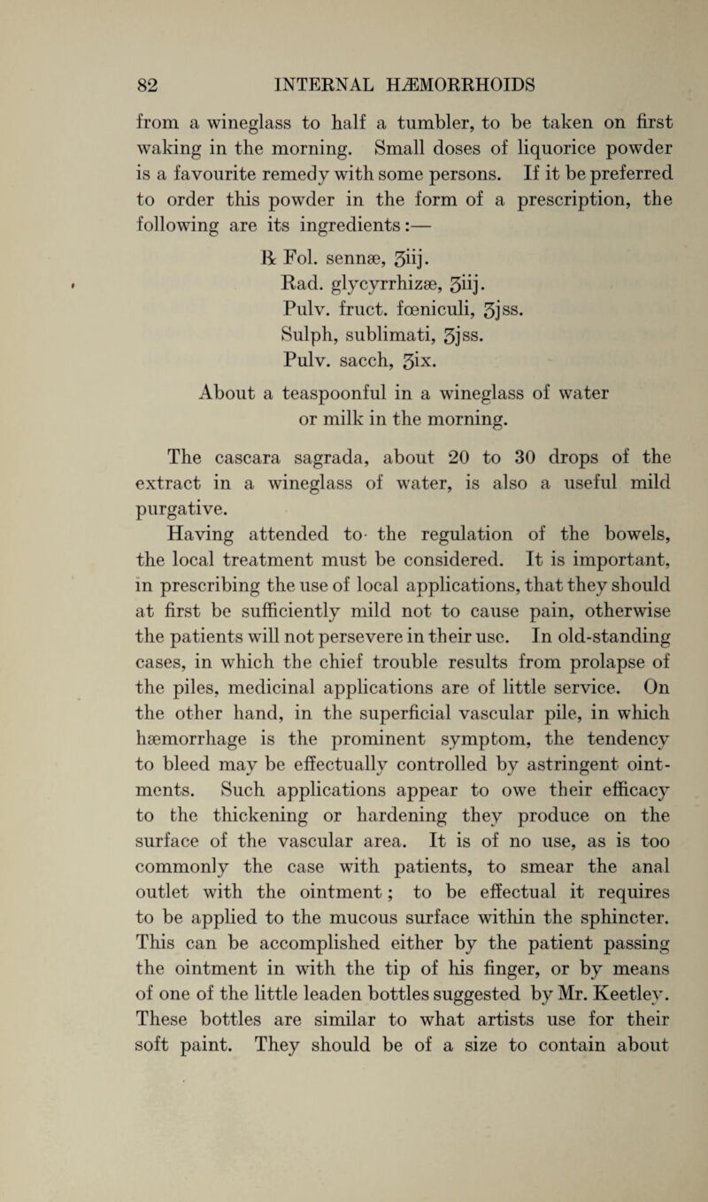 from a wineglass to half a tumbler, to be taken on first waking in the morning. Small doses of liquorice powder is a favourite remedy with some persons. If it be preferred to order this powder in the form of a prescription, the following are its ingredients:— R Fol. sennse, 3iij. Had. glycyrrhizse, 3iij. Pulv. fruct. foeniculi, 5jss. Sulph, sublimati, 5jss. Pulv. sacch, 3ix- About a teaspoonful in a wineglass of water or milk in the morning. The cascara sagrada, about 20 to 30 drops of the extract in a wineglass of water, is also a useful mild purgative. Having attended to- the regulation of the bowels, the local treatment must be considered. It is important, in prescribing the use of local applications, that they should at first be sufficiently mild not to cause pain, otherwise the patients will not persevere in their use. In old-standing cases, in which the chief trouble results from prolapse of the piles, medicinal applications are of little service. On the other hand, in the superficial vascular pile, in which haemorrhage is the prominent symptom, the tendency to bleed may be effectually controlled by astringent oint¬ ments. Such applications appear to owe their efficacy to the thickening or hardening they produce on the surface of the vascular area. It is of no use, as is too commonly the case with patients, to smear the anal outlet with the ointment; to be effectual it requires to be applied to the mucous surface within the sphincter. This can be accomplished either by the patient passing the ointment in with the tip of his finger, or by means of one of the little leaden bottles suggested by Mr. Keetlev. These bottles are similar to what artists use for their soft paint. They should be of a size to contain about