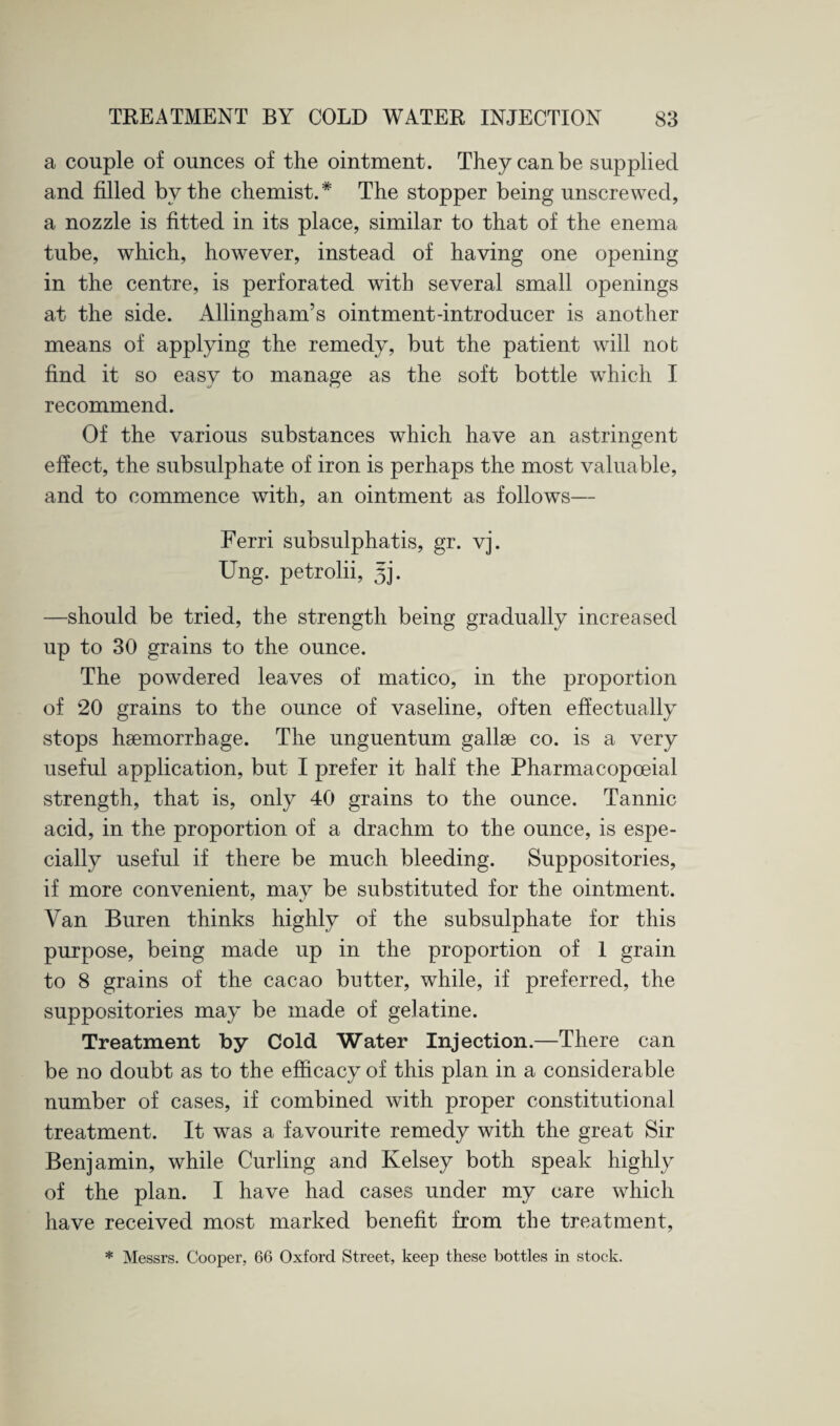 a couple of ounces of the ointment. They can be supplied and filled by the chemist.* The stopper being unscrewed, a nozzle is fitted in its place, similar to that of the enema tube, which, however, instead of having one opening in the centre, is perforated with several small openings at the side. Allingham’s ointment-introducer is another means of applying the remedy, but the patient will not find it so easy to manage as the soft bottle which I recommend. Of the various substances which have an astringent effect, the subsulphate of iron is perhaps the most valuable, and to commence with, an ointment as follows— Ferri subsulphatis, gr. vj. Ung. petrolii, 5]. —should be tried, the strength being gradually increased up to 30 grains to the ounce. The powdered leaves of matico, in the proportion of 20 grains to the ounce of vaseline, often effectually stops haemorrhage. The unguentum gallae co. is a very useful application, but I prefer it half the Pharmacopceial strength, that is, only 40 grains to the ounce. Tannic acid, in the proportion of a drachm to the ounce, is espe¬ cially useful if there be much bleeding. Suppositories, if more convenient, may be substituted for the ointment. Van Buren thinks highly of the subsulphate for this purpose, being made up in the proportion of 1 grain to 8 grains of the cacao butter, while, if preferred, the suppositories may be made of gelatine. Treatment by Cold Water Injection.—There can be no doubt as to the efficacy of this plan in a considerable number of cases, if combined with proper constitutional treatment. It was a favourite remedy with the great Sir Benjamin, while Curling and Kelsey both speak highly of the plan. I have had cases under my care which have received most marked benefit from the treatment, * Messrs. Cooper, 66 Oxford Street, keep these bottles in stock.