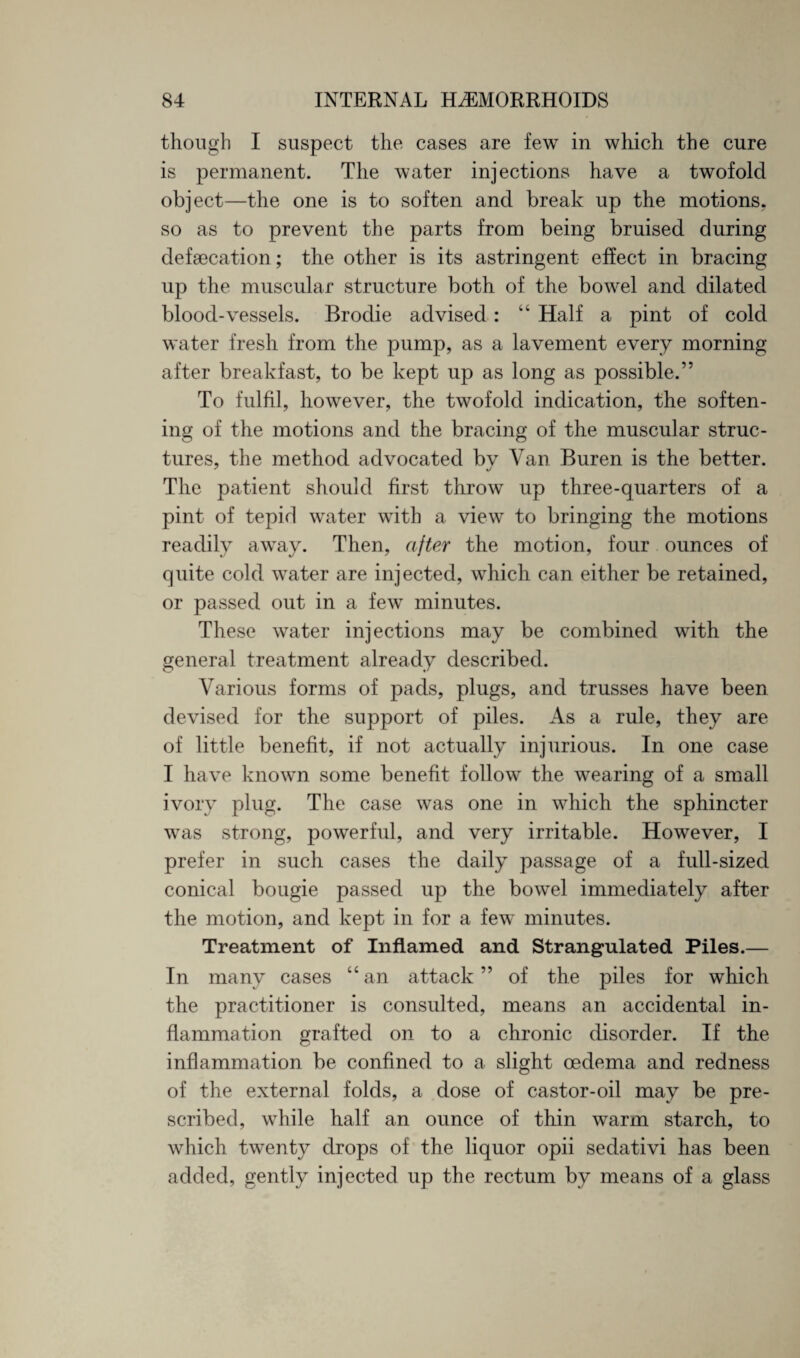though I suspect the cases are few in which the cure is permanent. The water injections have a twofold object—the one is to soften and break up the motions, so as to prevent the parts from being bruised during defsecation; the other is its astringent effect in bracing up the muscular structure both of the bowel and dilated blood-vessels. Brodie advised: “ Half a pint of cold water fresh from the pump, as a lavement every morning after breakfast, to be kept up as long as possible.” To fulfil, however, the twofold indication, the soften¬ ing of the motions and the bracing of the muscular struc¬ tures, the method advocated bv Van Buren is the better. The patient should first throw up three-quarters of a pint of tepid water with a view to bringing the motions readily away. Then, after the motion, four ounces of quite cold water are injected, which can either be retained, or passed out in a few minutes. These water injections may be combined with the general treatment already described. Various forms of pads, plugs, and trusses have been devised for the support of piles. As a rule, they are of little benefit, if not actually injurious. In one case I have known some benefit follow the wearing of a small ivory plug. The case was one in which the sphincter was strong, powerful, and very irritable. However, I prefer in such cases the daily passage of a full-sized conical bougie passed up the bowel immediately after the motion, and kept in for a few minutes. Treatment of Inflamed and Strangulated Piles.— In many cases “an attack ” of the piles for which the practitioner is consulted, means an accidental in¬ flammation grafted on to a chronic disorder. If the inflammation be confined to a slight oedema and redness of the external folds, a dose of castor-oil may be pre¬ scribed, while half an ounce of thin warm starch, to which twenty drops of the liquor opii sedativi has been added, gently injected up the rectum by means of a glass