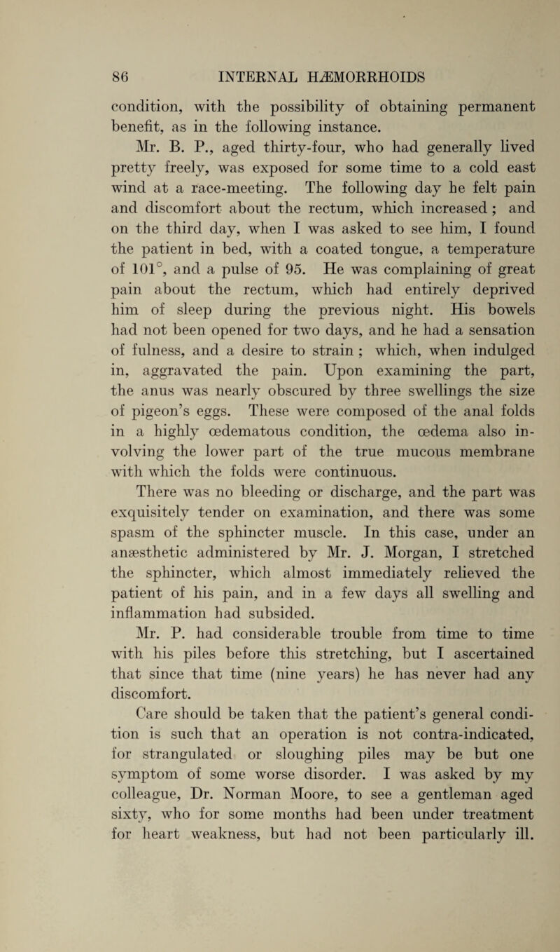 condition, with the possibility of obtaining permanent benefit, as in the following instance. Mr. B. P., aged thirty-four, who had generally lived pretty freely, was exposed for some time to a cold east wind at a race-meeting. The following day he felt pain and discomfort about the rectum, which increased ; and on the third day, when I was asked to see him, I found the patient in bed, with a coated tongue, a temperature of 101°, and a pulse of 95. He was complaining of great pain about the rectum, which had entirely deprived him of sleep during the previous night. His bowels had not been opened for two days, and he had a sensation of fulness, and a desire to strain ; which, when indulged in, aggravated the pain. Upon examining the part, the anus was nearly obscured by three swellings the size of pigeon’s eggs. These were composed of the anal folds in a highly cedematous condition, the oedema also in¬ volving the lower part of the true mucous membrane with which the folds were continuous. There was no bleeding or discharge, and the part was exquisitely tender on examination, and there was some spasm of the sphincter muscle. In this case, under an anaesthetic administered by Mr. J. Morgan, I stretched the sphincter, which almost immediately relieved the patient of his pain, and in a few days all swelling and inflammation had subsided. Mr. P. had considerable trouble from time to time with his piles before this stretching, but I ascertained that since that time (nine years) he has never had any discomfort. Care should be taken that the patient’s general condi¬ tion is such that an operation is not contra-indicated, for .strangulated or sloughing piles may be but one symptom of some worse disorder. I was asked by my colleague, Dr. Norman Moore, to see a gentleman aged sixty, who for some months had been under treatment for heart weakness, but had not been particularly ill.