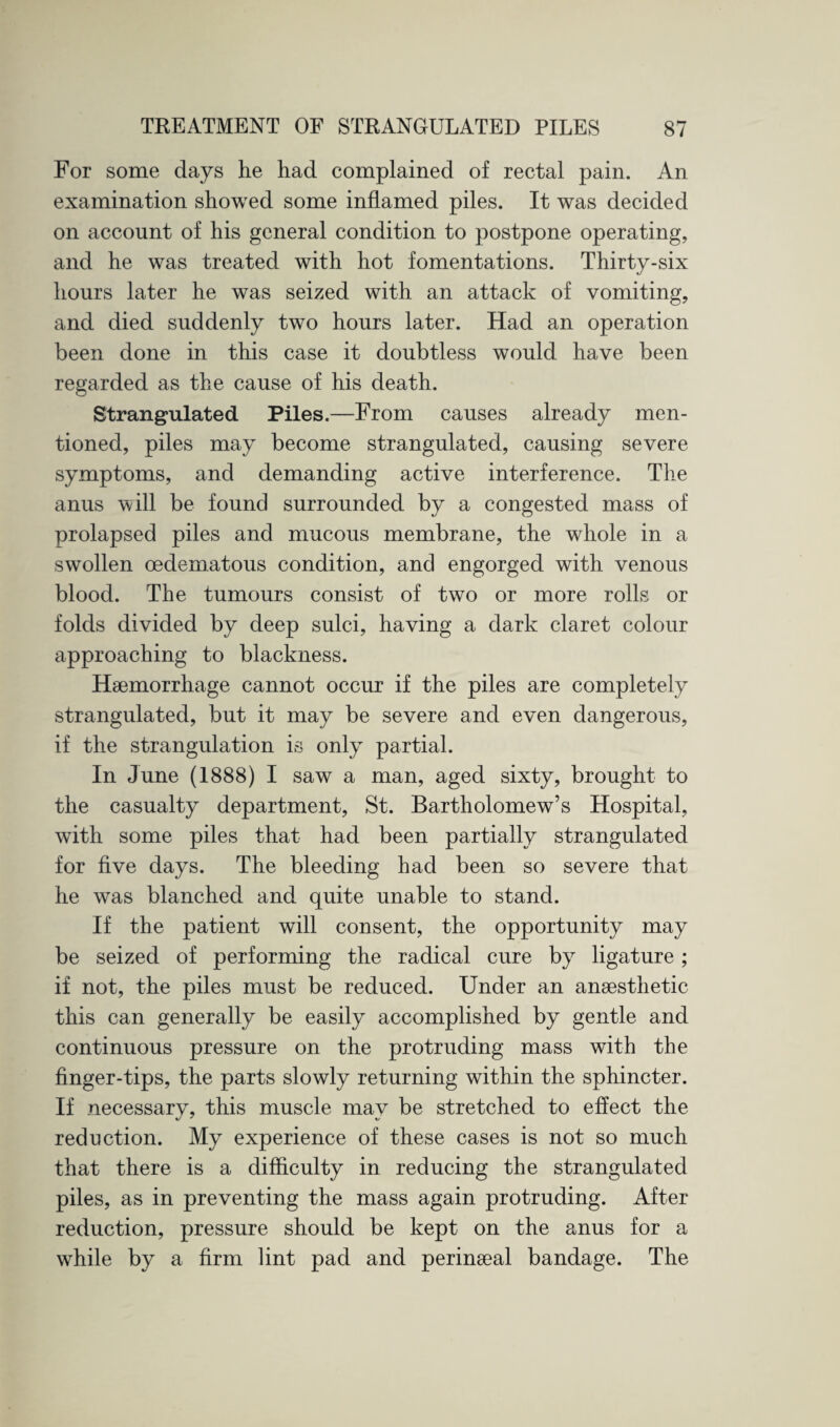 For some days he had complained of rectal pain. An examination showed some inflamed piles. It was decided on account of his general condition to postpone operating, and he was treated with hot fomentations. Thirty-six hours later he was seized with an attack of vomiting, and died suddenly two hours later. Had an operation been done in this case it doubtless would have been regarded as the cause of his death. Strangulated Piles.—From causes already men¬ tioned, piles may become strangulated, causing severe symptoms, and demanding active interference. The anus will be found surrounded by a congested mass of prolapsed piles and mucous membrane, the whole in a swollen cedematous condition, and engorged with venous blood. The tumours consist of two or more rolls or folds divided by deep sulci, having a dark claret colour approaching to blackness. Haemorrhage cannot occur if the piles are completely strangulated, but it may be severe and even dangerous, if the strangulation is only partial. In June (1888) I saw a man, aged sixty, brought to the casualty department, St. Bartholomew’s Hospital, with some piles that had been partially strangulated for five days. The bleeding had been so severe that he was blanched and quite unable to stand. If the patient will consent, the opportunity may be seized of performing the radical cure by ligature; if not, the piles must be reduced. Under an anaesthetic this can generally be easily accomplished by gentle and continuous pressure on the protruding mass with the finger-tips, the parts slowly returning within the sphincter. If necessary, this muscle may be stretched to effect the reduction. My experience of these cases is not so much that there is a difficulty in reducing the strangulated piles, as in preventing the mass again protruding. After reduction, pressure should be kept on the anus for a while by a firm lint pad and perinseal bandage. The