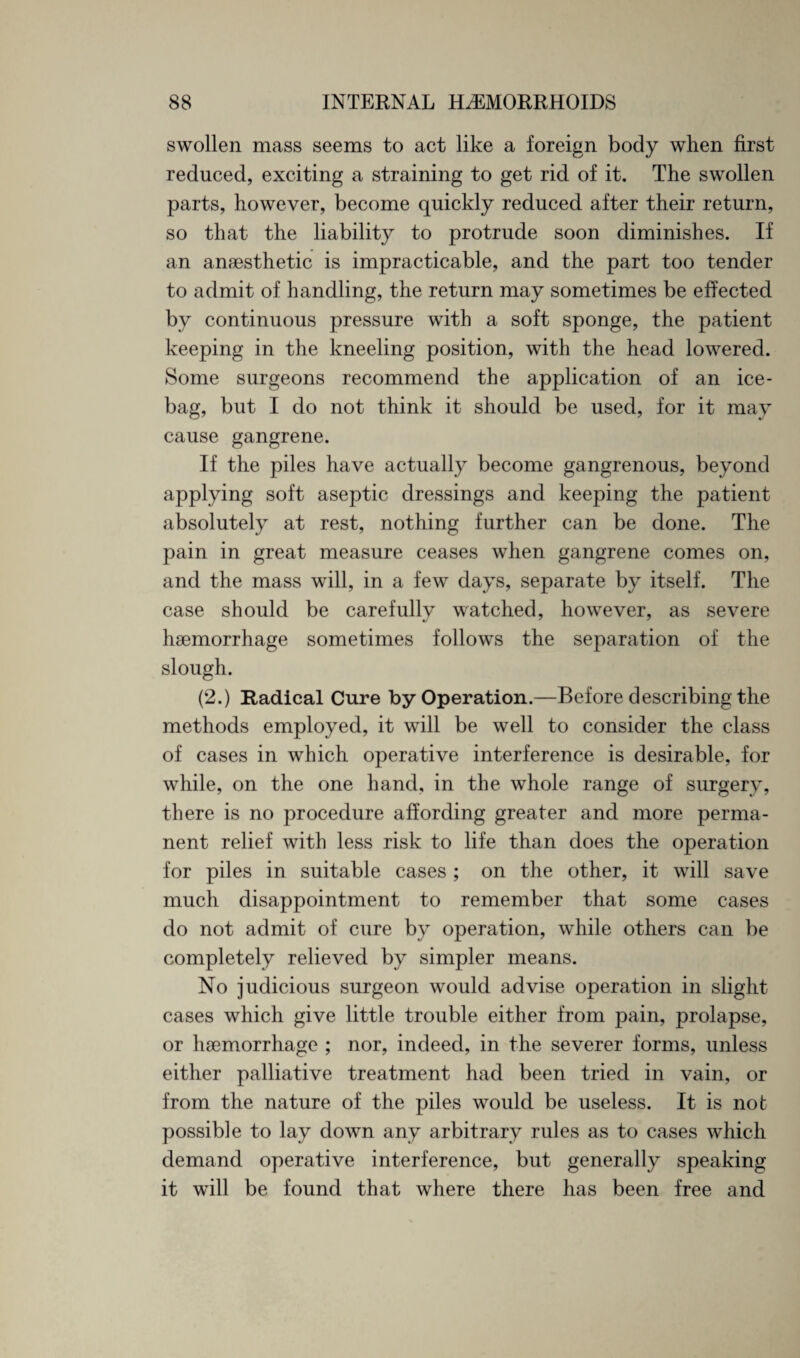 swollen mass seems to act like a foreign body when first reduced, exciting a straining to get rid of it. The swollen parts, however, become quickly reduced after their return, so that the liability to protrude soon diminishes. If an anaesthetic is impracticable, and the part too tender to admit of handling, the return may sometimes be effected by continuous pressure with a soft sponge, the patient keeping in the kneeling position, with the head lowered. Some surgeons recommend the application of an ice- bag, but I do not think it should be used, for it may cause gangrene. If the piles have actually become gangrenous, beyond applying soft aseptic dressings and keeping the patient absolutely at rest, nothing further can be done. The pain in great measure ceases when gangrene comes on, and the mass will, in a few days, separate by itself. The case should be carefully watched, however, as severe haemorrhage sometimes follows the separation of the slough. (2.) Radical Cure by Operation.—Before describing the methods employed, it will be well to consider the class of cases in which operative interference is desirable, for while, on the one hand, in the whole range of surgery, there is no procedure affording greater and more perma¬ nent relief with less risk to life than does the operation for piles in suitable cases ; on the other, it will save much disappointment to remember that some cases do not admit of cure by operation, while others can be completely relieved by simpler means. No judicious surgeon would advise operation in slight cases which give little trouble either from pain, prolapse, or haemorrhage ; nor, indeed, in the severer forms, unless either palliative treatment had been tried in vain, or from the nature of the piles would be useless. It is not possible to lay down any arbitrary rules as to cases which demand operative interference, but generally speaking it will be found that where there has been free and