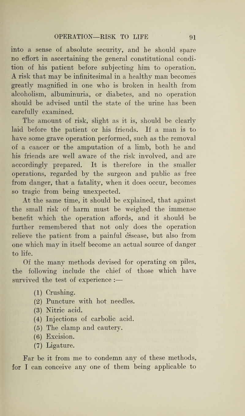 into a sense of absolute security, and he should spare no effort in ascertaining the general constitutional condi¬ tion of his patient before subjecting him to operation. A risk that may be infinitesimal in a healthy man becomes greatly magnified in one who is broken in health from alcoholism, albuminuria, or diabetes, and no operation should be advised until the state of the urine has been carefully examined. The amount of risk, slight as it is, should be clearly laid before the patient or his friends. If a man is to have some grave operation performed, such as the removal of a cancer or the amputation of a limb, both he and his friends are well aware of the risk involved, and are accordingly prepared. It is therefore in the smaller operations, regarded by the surgeon and public as free from danger, that a fatality, when it does occur, becomes so tragic from being unexpected. At the same time, it should be explained, that against the small risk of harm must be weighed the immense benefit which the operation affords, and it should be further remembered that not only does the operation relieve the patient from a painful disease, but also from one which may in itself become an actual source of danger to life. Of the many methods devised for operating on piles, the following include the chief of those which have survived the test of experience :— (1) Crushing. (2) Puncture with hot needles. (3) Nitric acid. (4) Injections of carbolic acid. (5) The clamp and cautery. (6) Excision. (7) Ligature. Far be it from me to condemn any of these methods, for I can conceive any one of them being applicable to