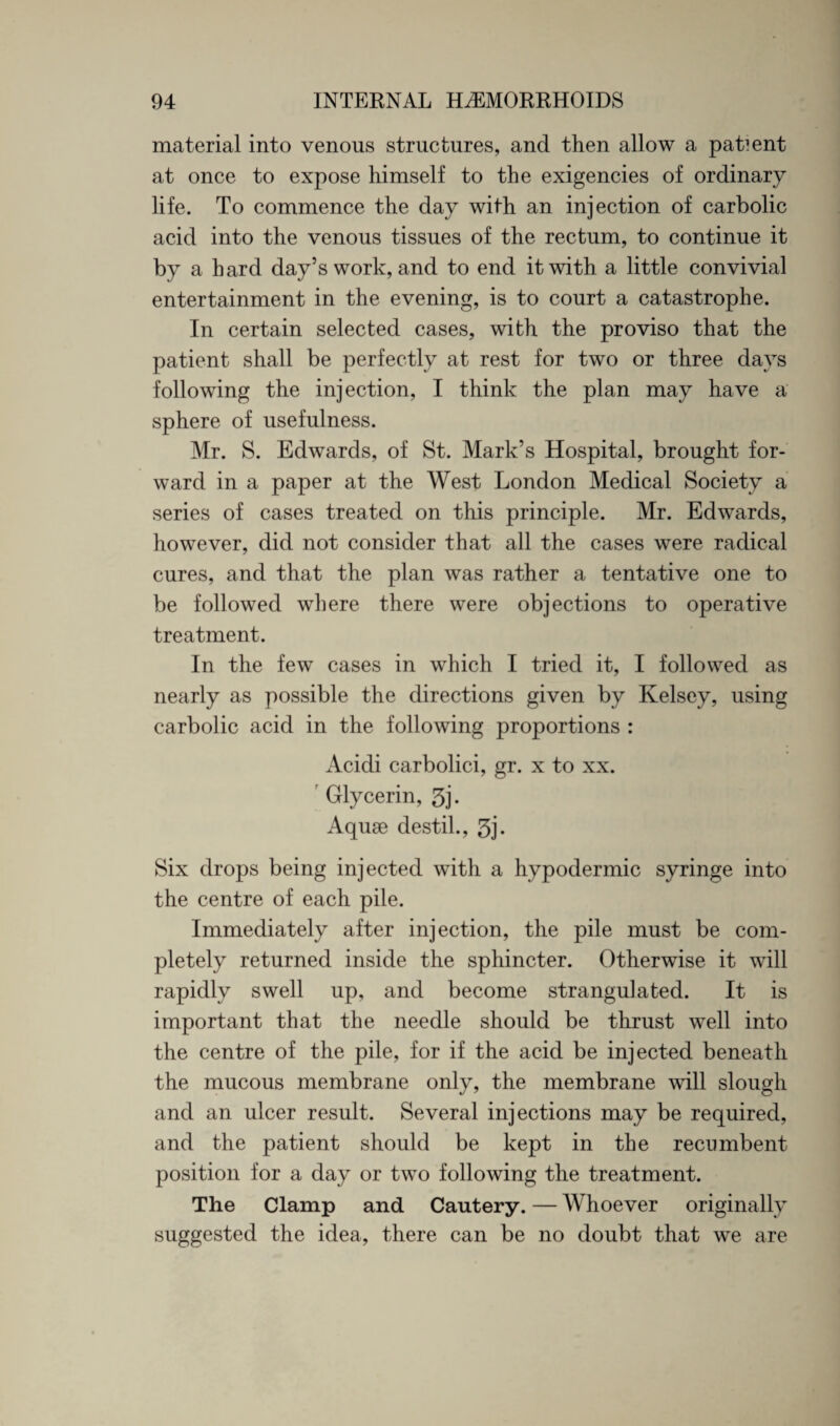 material into venous structures, and then allow a patient at once to expose himself to the exigencies of ordinary life. To commence the day with an injection of carbolic acid into the venous tissues of the rectum, to continue it by a bard day’s work, and to end it with a little convivial entertainment in the evening, is to court a catastrophe. In certain selected cases, with the proviso that the patient shall be perfectly at rest for two or three days following the injection, I think the plan may have a sphere of usefulness. Mr. S. Edwards, of St. Mark’s Hospital, brought for¬ ward in a paper at the West London Medical Society a series of cases treated on this principle. Mr. Edwards, however, did not consider that all the cases were radical cures, and that the plan was rather a tentative one to be followed where there were objections to operative treatment. In the few cases in which I tried it, I followed as nearly as possible the directions given by Kelsey, using carbolic acid in the following proportions : Acidi carbolici, gr. x to xx. r Glycerin, 3j. Aquae destil., 3j- Six drops being injected witli a hypodermic syringe into the centre of each pile. Immediately after injection, the pile must be com¬ pletely returned inside the sphincter. Otherwise it will rapidly swell up, and become strangulated. It is important that the needle should be thrust well into the centre of the pile, for if the acid be injected beneath the mucous membrane only, the membrane will slough and an ulcer result. Several injections may be required, and the patient should be kept in the recumbent position for a day or two following the treatment. The Clamp and Cautery. — Whoever originally suggested the idea, there can be no doubt that we are