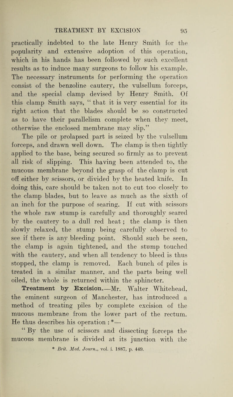 practically indebted to the late Henry Smith for the popularity and extensive adoption of this operation, which in his hands has been followed by such excellent results as to induce many surgeons to follow his example. The necessary instruments for performing the operation consist of the benzoline cautery, the vulsellum forceps, and the special clamp devised by Henry Smith. Of this clamp Smith says, “ that it is very essential for its right action that the blades should be so constructed as to have their parallelism complete when they meet, otherwise the enclosed membrane may slip.” The pile or prolapsed part is seized by the vulsellum forceps, and drawn well down. The clamp is then tightly applied to the base, being secured so firmly as to prevent all risk of slipping. This having been attended to, the mucous membrane beyond the grasp of the clamp is cut off either by scissors, or divided by the heated knife. In doing this, care should be taken not to cut too closely to the clamp blades, but to leave as much as the sixth of an inch for the purpose of searing. If cut with scissors the whole raw stump is carefully and thoroughly seared by the cautery to a dull red heat; the clamp is then slowly relaxed, the stump being carefully observed to see if there is any bleeding point. Should such be seen, the clamp is again tightened, and the stump touched with the cautery, and when all tendency to bleed is thus stopped, the clamp is removed. Each bunch of piles is treated in a similar manner, and the parts being well oiled, the whole is returned within the sphincter. Treatment by Excision—Mr. Walter Whitehead, the eminent surgeon of Manchester, has introduced a method of treating piles by complete excision of the mucous membrane from the lower part of the rectum. He thus describes his operation : *— “ By the use of scissors and dissecting forceps the mucous membrane is divided at its junction with the * Brit. Med. Journ., vol. i. 1887, p. 449.