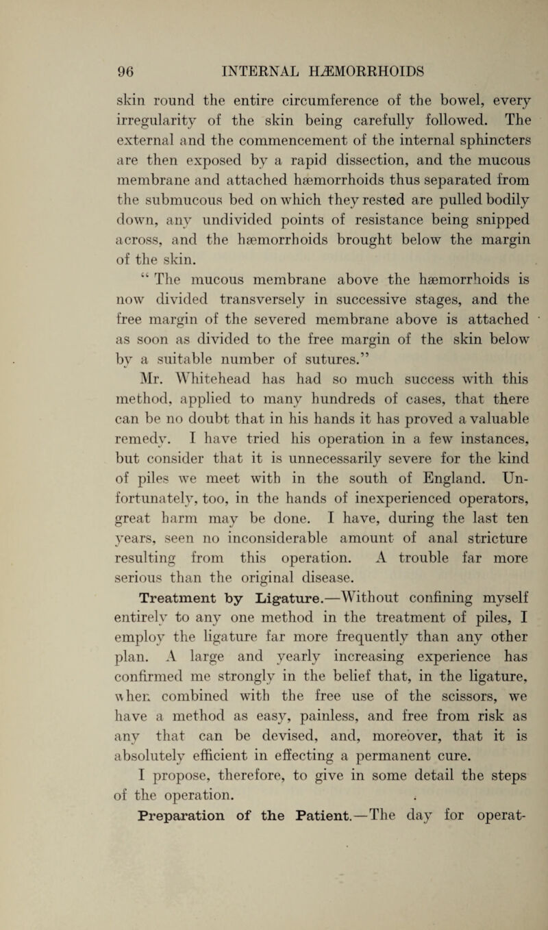 skin round the entire circumference of the bowel, every irregularity of the skin being carefully followed. The external and the commencement of the internal sphincters are then exposed by a rapid dissection, and the mucous membrane and attached haemorrhoids thus separated from the submucous bed on which they rested are pulled bodily down, any undivided points of resistance being snipped across, and the haemorrhoids brought below the margin of the skin. “ The mucous membrane above the haemorrhoids is now divided transversely in successive stages, and the free margin of the severed membrane above is attached as soon as divided to the free margin of the skin below by a suitable number of sutures.” Mr. Whitehead has had so much success with this method, applied to many hundreds of cases, that there can be no doubt that in his hands it has proved a valuable remedy. I have tried his operation in a few instances, but consider that it is unnecessarily severe for the kind of piles we meet with in the south of England. Un¬ fortunately, too, in the hands of inexperienced operators, great harm may be done. I have, during the last ten years, seen no inconsiderable amount of anal stricture resulting from this operation. A trouble far more serious than the original disease. Treatment by Ligature.—Without confining myself entirely to any one method in the treatment of piles, I employ the ligature far more frequently than any other plan. A large and yearly increasing experience has confirmed me strongly in the belief that, in the ligature, when combined with the free use of the scissors, we have a method as easy, painless, and free from risk as any that can be devised, and, moreover, that it is absolutely efficient in effecting a permanent cure. I propose, therefore, to give in some detail the steps of the operation. Preparation of the Patient.—The day for operat-