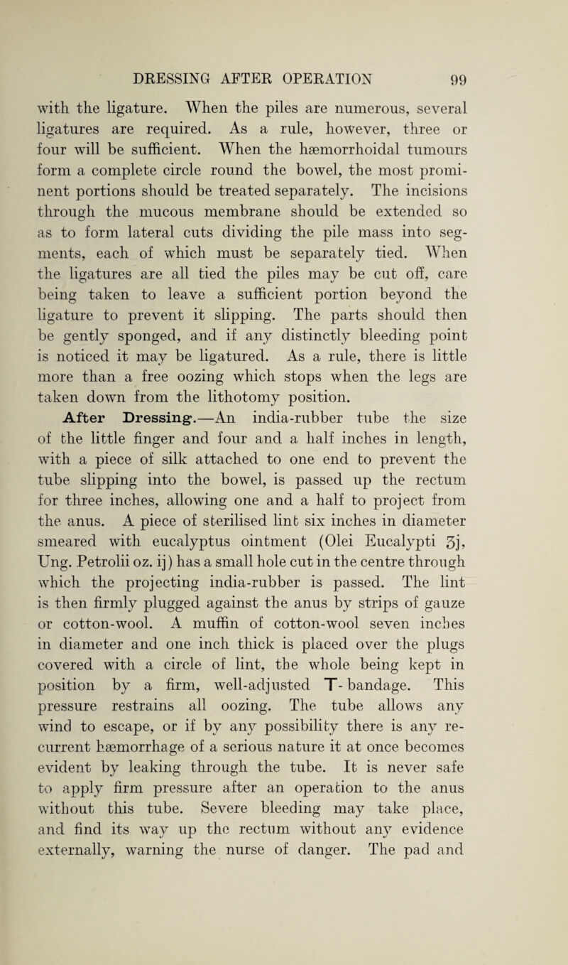 with the ligature. When the piles are numerous, several ligatures are required. As a rule, however, three or four will be sufficient. When the haemorrhoidal tumours form a complete circle round the bowel, the most promi¬ nent portions should be treated separately. The incisions through the mucous membrane should be extended so as to form lateral cuts dividing the pile mass into seg¬ ments, each of which must be separately tied. When the ligatures are all tied the piles may be cut off, care being taken to leave a sufficient portion beyond the ligature to prevent it slipping. The parts should then be gently sponged, and if any distinctly bleeding point is noticed it may be ligatured. As a rule, there is little more than a free oozing which stops when the legs are taken down from the lithotomy position. After Dressing.—An india-rubber tube the size of the little finger and four and a half inches in length, with a piece of silk attached to one end to prevent the tube slipping into the bowel, is passed up the rectum for three inches, allowing one and a half to project from the anus. A piece of sterilised lint six inches in diameter smeared with eucalyptus ointment (Olei Eucalypti 3j> Ung. Petrolii oz. ij) has a small hole cut in the centre through which the projecting india-rubber is passed. The lint is then firmly plugged against the anus by strips of gauze or cotton-wool. A muffin of cotton-wool seven inches in diameter and one inch thick is placed over the plugs covered with a circle of lint, the whole being kept in position by a firm, well-adjusted T-bandage. This pressure restrains all oozing. The tube allows any wind to escape, or if by any possibility there is any re¬ current haemorrhage of a serious nature it at once becomes evident by leaking through the tube. It is never safe to apply firm pressure after an operation to the anus without this tube. Severe bleeding may take place, and find its way up the rectum without any evidence externally, warning the nurse of danger. The pad and