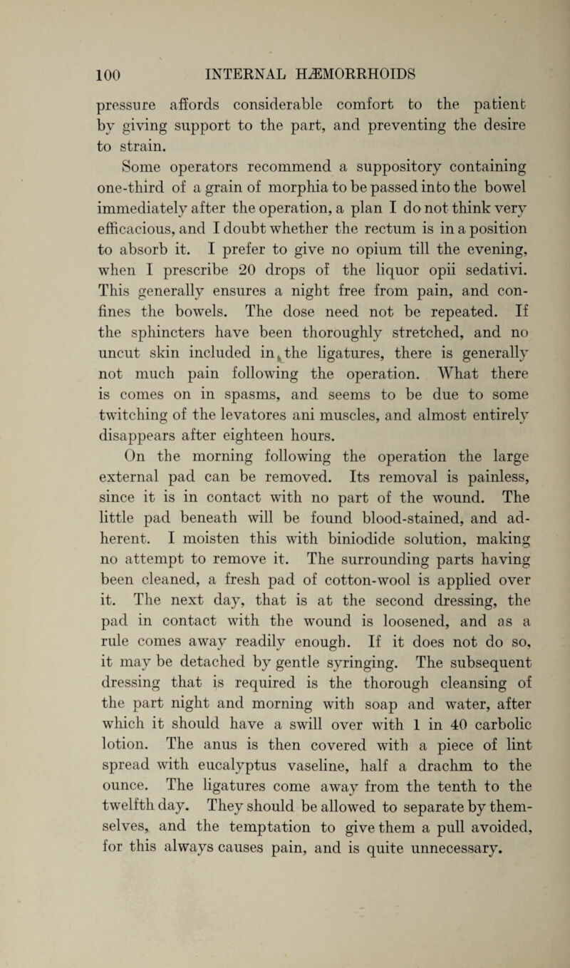 pressure affords considerable comfort to the patient by giving support to the part, and preventing the desire to strain. Some operators recommend a suppository containing one-third of a grain of morphia to be passed into the bowel immediately after the operation, a plan I do not think very efficacious, and I doubt whether the rectum is in a position to absorb it. I prefer to give no opium till the evening, when I prescribe 20 drops of the liquor opii sedativi. This generally ensures a night free from pain, and con¬ fines the bowels. The dose need not be repeated. If the sphincters have been thoroughly stretched, and no uncut skin included in^the ligatures, there is generally not much pain following the operation. What there is comes on in spasms, and seems to be due to some twitching of the levatores ani muscles, and almost entirely disappears after eighteen hours. On the morning following the operation the large external pad can be removed. Its removal is painless, since it is in contact with no part of the wound. The little pad beneath will be found blood-stained, and ad¬ herent. I moisten this with biniodide solution, making no attempt to remove it. The surrounding parts having been cleaned, a fresh pad of cotton-wool is applied over it. The next day, that is at the second dressing, the pad in contact with the wound is loosened, and as a rule comes away readily enough. If it does not do so, it may be detached by gentle syringing. The subsequent dressing that is required is the thorough cleansing of the part night and morning with soap and water, after which it should have a swill over with 1 in 40 carbolic lotion. The anus is then covered with a piece of lint spread with eucalyptus vaseline, half a drachm to the ounce. The ligatures come away from the tenth to the twelfth day. They should be allowed to separate by them¬ selves, and the temptation to give them a pull avoided, for this always causes pain, and is quite unnecessary.