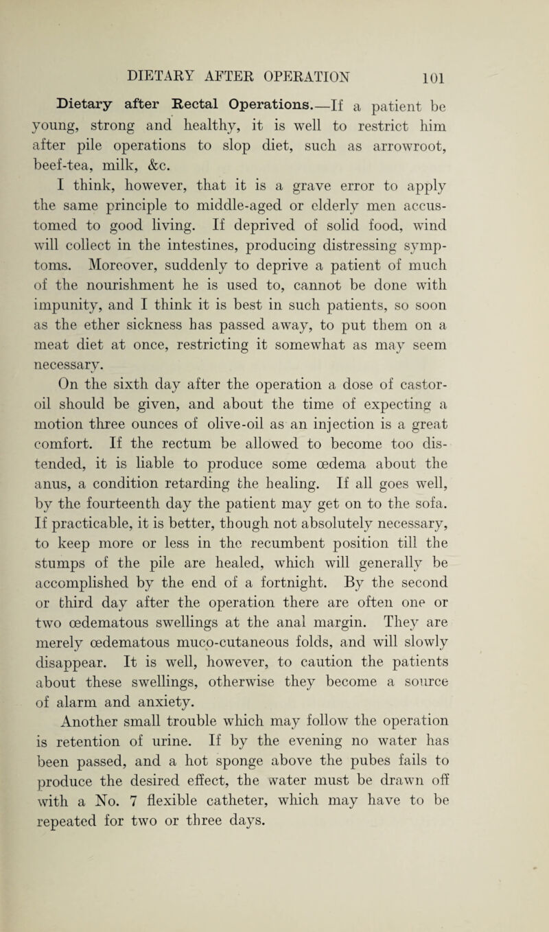 Dietary after Rectal Operations.—If a patient be young, strong and healthy, it is well to restrict him after pile operations to slop diet, such as arrowroot, beef-tea, milk, &c. I think, however, that it is a grave error to apply the same principle to middle-aged or elderly men accus¬ tomed to good living. If deprived of solid food, wind will collect in the intestines, producing distressing symp¬ toms. Moreover, suddenly to deprive a patient of much of the nourishment he is used to, cannot be done with impunity, and I think it is best in such patients, so soon as the ether sickness has passed away, to put them on a meat diet at once, restricting it somewhat as may seem necessarv. *■ On the sixth day after the operation a dose of castor- oil should be given, and about the time of expecting a motion three ounces of olive-oil as an injection is a great comfort. If the rectum be allowed to become too dis¬ tended, it is liable to produce some oedema about the anus, a condition retarding the healing. If all goes well, by the fourteenth day the patient may get on to the sofa. If practicable, it is better, though not absolutely necessary, to keep more or less in the recumbent position till the stumps of the pile are healed, which will generally be accomplished by the end of a fortnight. By the second or third day after the operation there are often one or two oedematous swellings at the anal margin. They are merely oedematous muco-cutaneous folds, and will slowly disappear. It is well, however, to caution the patients about these swellings, otherwise they become a source of alarm and anxiety. Another small trouble which may follow the operation is retention of urine. If by the evening no water has been passed, and a hot sponge above the pubes fails to produce the desired effect, the water must be drawn off with a No. 7 flexible catheter, which may have to be repeated for two or three days.