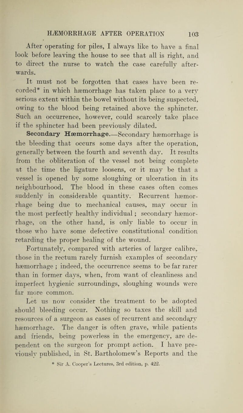 After operating for piles, I always like to have a final look before leaving the house to see that all is right, and to direct the nurse to watch the case carefully after¬ wards. It must not be forgotten that cases have been re¬ corded* in which haemorrhage has taken place to a very serious extent within the bowel without its being suspected, owing to the blood being retained above the sphincter. Such an occurrence, however, could scarcely take place if the sphincter had been previously dilated. Secondary Haemorrhage—Secondary haemorrhage is the bleeding that occurs some days after the operation, generally between the fourth and seventh day. It results from the obliteration of the vessel not being complete at the time the ligature loosens, or it may be that a vessel is opened by some sloughing or ulceration in its neighbourhood. The blood in these cases often comes suddenly in considerable quantity. Recurrent haemor¬ rhage being due to mechanical causes, may occur in the most perfectly healthy individual; secondary haemor¬ rhage, on the other hand, is only liable to occur in those who have some defective constitutional condition retarding the proper healing of the wound. Fortunately, compared with arteries of larger calibre,, those in the rectum rarely furnish examples of secondary haemorrhage ; indeed, the occurrence seems to be far rarer than in former days, when, from want of cleanliness and imperfect hygienic surroundings, sloughing wounds were far more common. Let us now consider the treatment to be adopted should bleeding occur. Nothing so taxes the skill and resources of a surgeon as cases of recurrent and secondary haemorrhage. The danger is often grave, while patients and friends, being powerless in the emergency, are de¬ pendent on the surgeon for prompt action. I have pre¬ viously published, in St. Bartholomew’s Reports and the * Sir A. Cooper’s Lectures, 3rd edition, p. 422.