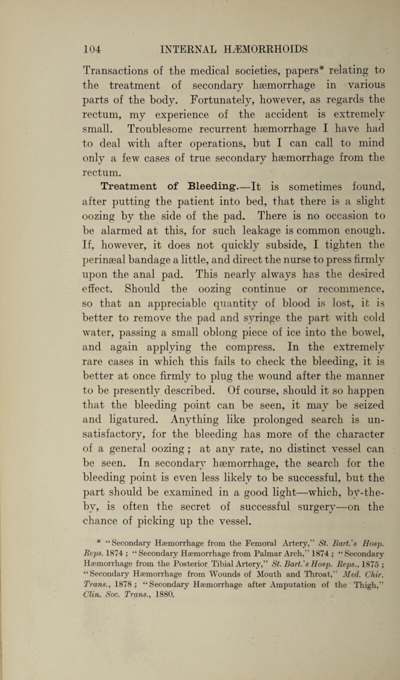 Transactions of the medical societies, papers* relating to the treatment of secondary haemorrhage in various parts of the body. Fortunately, however, as regards the rectum, my experience of the accident is extremely small. Troublesome recurrent haemorrhage I have had to deal with after operations, but I can call to mind only a few cases of true secondary haemorrhage from the rectum. Treatment of Bleeding.—It is sometimes found, after putting the patient into bed, that there is a slight oozing by the side of the pad. There is no occasion to be alarmed at this, for such leakage is common enough. If, however, it does not quickly subside, I tighten the perinaeal bandage a little, and direct the nurse to press firmly upon the anal pad. This nearly always has the desired effect. Should the oozing continue or recommence, so that an appreciable quantity of blood is lost, ifc is better to remove the pad and syringe the part with cold water, passing a small oblong piece of ice into the bowel, and again applying the compress. In the extremely rare cases in which this fails to check the bleeding, it is better at once firmly to plug the wound after the manner to be presently described. Of course, should it so happen that the bleeding point can be seen, it may be seized and ligatured. Anything like prolonged search is un¬ satisfactory, for the bleeding has more of the character of a general oozing; at any rate, no distinct vessel can be seen. In secondary haemorrhage, the search for the bleeding point is even less likely to be successful, but the part should be examined in a good light—which, by-fche- bv, is often the secret of successful surgery—on the chance of picking up the vessel. * “Secondary Haemorrhage from the Femoral Artery,” St. Bart's Hosp. Heps. 1874 ; “Secondary Haemorrhage from Palmar Arch,” 1874 ; “Secondary Haemorrhage from the Posterior Tibial Artery,” St. Bart's Hosp. Reps., 1875 ; “Secondary Haemorrhage from Wounds of Mouth and Throat,” Med. Chir. Trans., 1878 ; “Secondary Haemorrhage after Amputation of the Thigh,” Clin. Soc. Trans., 1880.