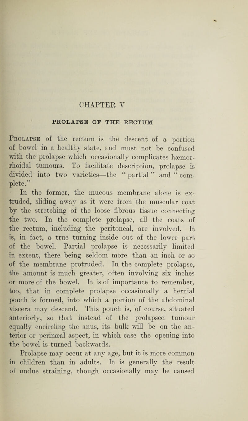 PROLAPSE OF THE RECTUM Prolapse of the rectum is the descent of a portion of bowel in a healthy state, and must not be confused with the prolapse which occasionally complicates haemor- rhoidal tumours. To facilitate description, prolapse is divided into two varieties—the “ partial ” and “ com¬ plete. In the former, the mucous membrane alone is ex¬ truded, sliding away as it were from the muscular coat by the stretching of the loose fibrous tissue connecting the two. In the complete prolapse, all the coats of the rectum, including the peritoneal, are involved. It is, in fact, a true turning inside out of the lower part of the bowel. Partial prolapse is necessarily limited in extent, there being seldom more than an inch or so of the membrane protruded. In the complete prolapse, the amount is much greater, often involving six inches or more of the bowel. It is of importance to remember, too, that in complete prolapse occasionally a hernial pouch is formed, into which a portion of the abdominal viscera may descend. This pouch is, of course, situated anteriorly, so that instead of the prolapsed tumour equally encircling the anus, its bulk will be on the an¬ terior or perinaeal aspect, in which, case the opening into the bowel is turned backwards. Prolapse may occur at any age, but it is more common in children than in adults. It is generally the result of undue straining, though occasionally may be caused