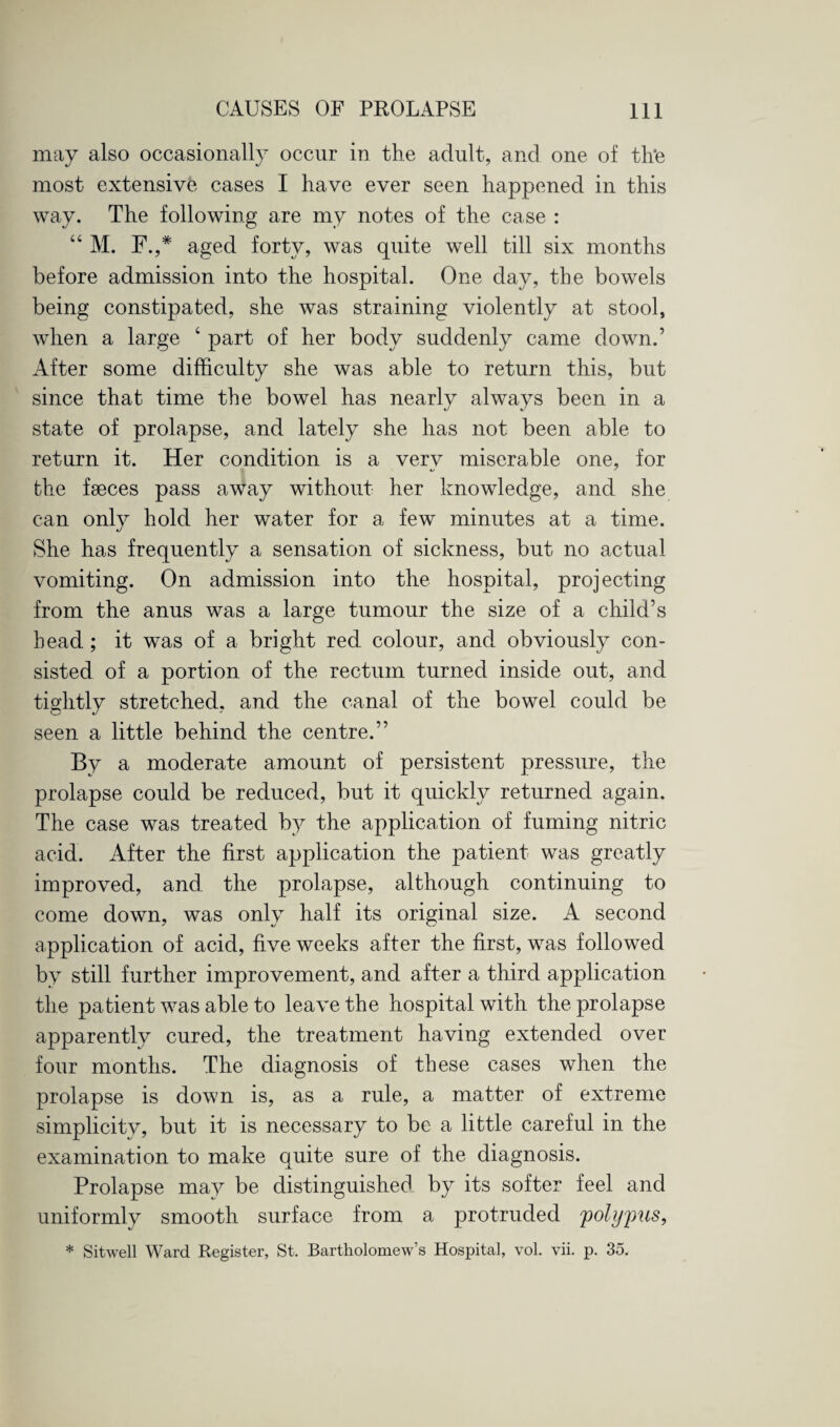 may also occasionally occur in the adult, and one of th’e most extensive cases I have ever seen happened in this way. The following are my notes of the case : “ M. F.,* aged forty, was quite well till six months before admission into the hospital. One day, the bowels being constipated, she was straining violently at stool, when a large 4 part of her body suddenly came down.’ After some difficulty she was able to return this, but since that time the bowel has nearly always been in a state of prolapse, and lately she has not been able to return it. Her condition is a very miserable one, for the faeces pass away without her knowledge, and she can only hold her water for a few minutes at a time. She has frequently a sensation of sickness, but no actual vomiting. On admission into the hospital, projecting from the anus was a large tumour the size of a child’s head; it was of a bright red colour, and obviously con¬ sisted of a portion of the rectum turned inside out, and tightly stretched, and the canal of the bowel could be seen a little behind the centre.” By a moderate amount of persistent pressure, the prolapse could be reduced, but it quickly returned again. The case was treated by the application of fuming nitric acid. After the first application the patient was greatly improved, and the prolapse, although continuing to come down, was only half its original size. A second application of acid, five weeks after the first, was followed by still further improvement, and after a third application the patient was able to leave the hospital with the prolapse apparently cured, the treatment having extended over four months. The diagnosis of these cases when the prolapse is down is, as a rule, a matter of extreme simplicity, but it is necessary to be a little careful in the examination to make quite sure of the diagnosis. Prolapse may be distinguished by its softer feel and uniformly smooth surface from a protruded polypus, * Sitwell Ward Register, St. Bartholomew’s Hospital, vol. vii. p. 35.