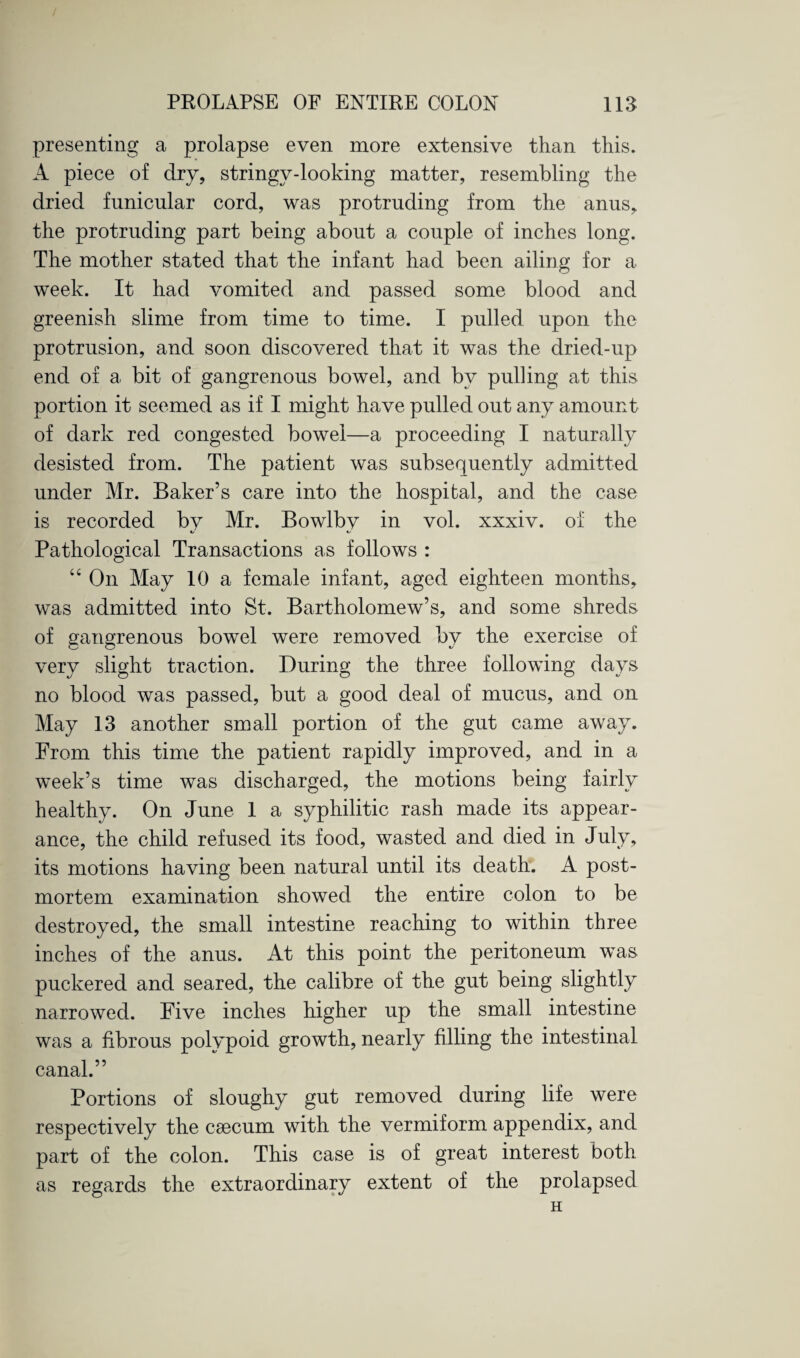presenting a prolapse even more extensive than this. A piece of dry, stringy-looking matter, resembling the dried funicular cord, was protruding from the anus, the protruding part being about a couple of inches long. The mother stated that the infant had been ailing for a week. It had vomited and passed some blood and greenish slime from time to time. I pulled upon the protrusion, and soon discovered that it was the dried-up end of a bit of gangrenous bowel, and by pulling at this portion it seemed as if I might have pulled out any amount of dark red congested bowel—a proceeding I naturally desisted from. The patient was subsequently admitted under Mr. Baker’s care into the hospital, and the case is recorded by Mr. Bowlby in vol. xxxiv. of the Pathological Transactions as follows : “ On May 10 a female infant, aged eighteen months, was admitted into St. Bartholomew’s, and some shreds of gangrenous bowel were removed by the exercise of very slight traction. During the three following days no blood was passed, but a good deal of mucus, and on May 13 another small portion of the gut came away. From this time the patient rapidly improved, and in a week’s time was discharged, the motions being fairly healthy. On June 1 a syphilitic rash made its appear¬ ance, the child refused its food, wasted and died in July, its motions having been natural until its death. A post¬ mortem examination showed the entire colon to be destroyed, the small intestine reaching to within three inches of the anus. At this point the peritoneum was puckered and seared, the calibre of the gut being slightly narrowed. Five inches higher up the small intestine was a fibrous polypoid growth, nearly filling the intestinal canal.” Portions of sloughy gut removed during life were respectively the caecum with the vermiform appendix, and part of the colon. This case is of great interest both as regards the extraordinary extent of the prolapsed H